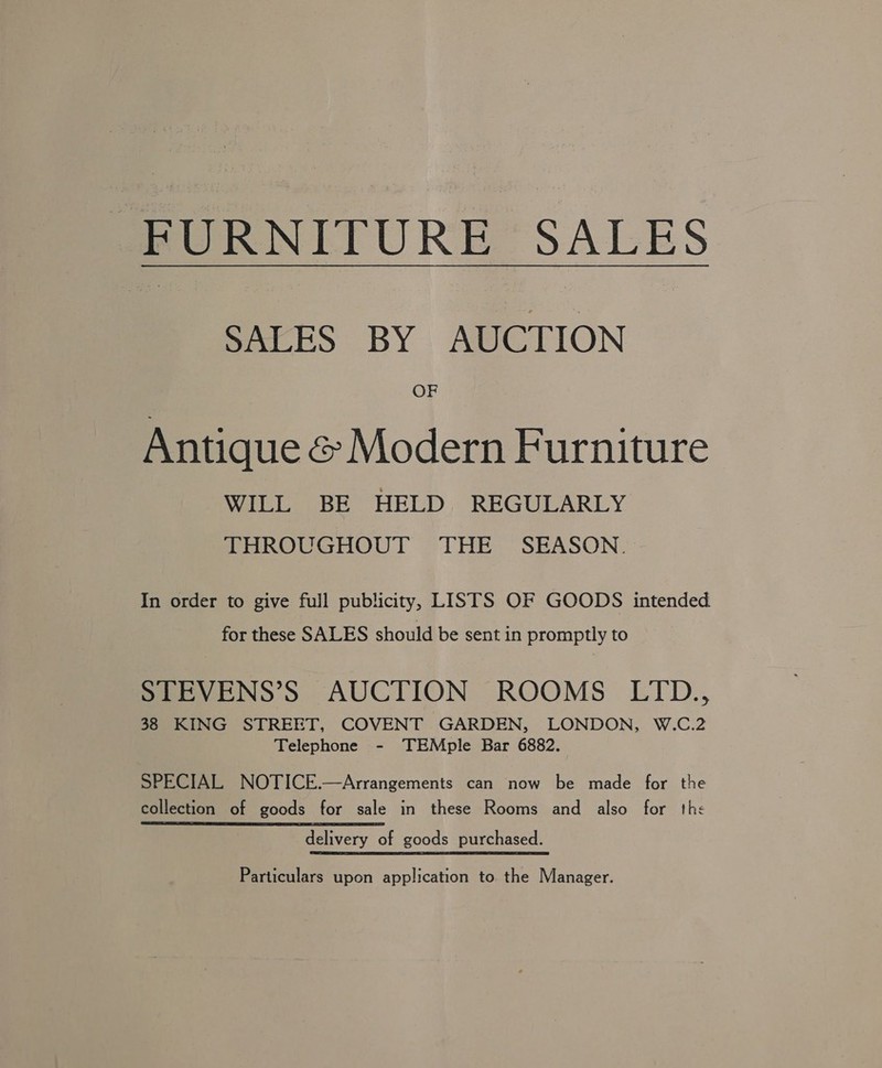 meURNITURE* SALES SALES BY AUCTION OF Antique &amp; Modern Furniture WILL BE HELD REGULARLY THROUGHOUT THE SEASON. In order to give full publicity, LISTS OF GOODS intended for these SALES should be sent in promptly to STEVENS’S AUCTION ROOMS LITD., 38 KING STREET, COVENT GARDEN, LONDON, W.C.2 Telephone - TEMple Bar 6882. SPECIAL NOTICE.—Arrangements can now be made for the collection of goods for sale in these Rooms and also for the delivery of goods purchased. Particulars upon application to the Manager.