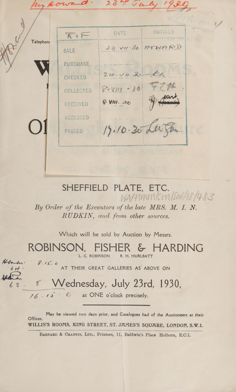   PURCHASE CHECKED Qt. Vie Bee ( ea a ae : ae | COLLECTED ‘x eViE = 8@ FOCes| RECEIVED | &amp; WH. So pe   } =A CVT   SRIEFFIELD* PLATE, EYC. WATHINMION Balt 1468 By Order of the Executors of the late MRS. M. I. N. RUDKIN, and from other sources. Which will be sold by Auction by Messrs. ROBINSON, FISHER &amp; HARDING L. C. ROBINSON R. H. HURLBATT Woe ba i s. aA re) bef: AT THEIR GREAT GALLERIES AS ABOVE ON 63. % Wednesday, July 23rd, 1930, 76.038 > © at ONE o'clock precisely.   May be viewed two days prior, and Catalogues had of the Auctioneers at their Offices, WILLIS’S ROOMS, KING STREET, ST. JAMES’S SQUARE, LONDON, S.W.1.