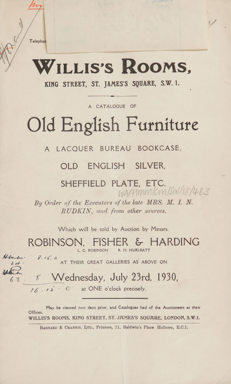   WILLIs’s ROoMs, KING STREET, ST. JAMES’S SQUARE, S.W.1. —_————— » &lt;a eo  A CATALOGUE OF Old English Furniture A LACQUER BUREAU BOOKCASE, GLD ENGLISH — SILVER, SHEFFIELD’ PLATE, EC. By Order of the Executors of the late MRS. M. I. N. RUDKIN, and from other sources. Which will be sold by Auction by Messrs. ROBINSON, FISHER &amp; HARDING L. C. ROBINSON R. H. HURLBATT Mhrbr: cae fers ae E&amp; tf: AT THEIR GREAT GALLERIES AS ABOVE ON 63. * Wednesday, July 23rd, 1930, 76..te% &gt; ©” at ONE o'clock precisely.  May be viewed two days prior, and Catalogues had of the Auctioneers at their Offices, WILLIS’S ROOMS, KING STREET, ST. JAMES’S SQUARE, LONDON, S.W.1. 