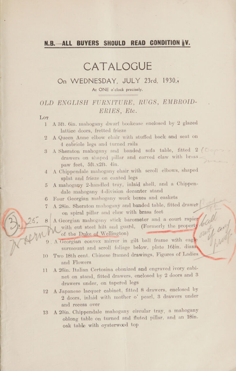 N.B.—ALL BUYERS SHOULD READ CONDITION QV. CATALOGUE On WEDNESDAY, JULY 23rd, 1930, At ONE o'clock precisely.   OLD ENGLISH FURNITURE, RUGS, EMBROID- HRIKS,. ite. 1 A 3ft. Gin. mahogany dwarf bookcase enclosed by 2 glazed lattice doors, fretted frieze A Queen Anne elbow chair with stuffed back and seat on 4 cabriole legs and turned rails 38 A Sheraton mahogany and banded sofa table, fitted 2 es drawers on shaped pillar and carved claw with brass paw feet, 5ft.x2ft. 4in. 4 A Chippendale mahogany chair with scroll elbows, shaped splat and frieze on canted legs 5 A mahogany 2-handled tray, inlaid shell, and a Chippen- dale mahogany 4-division decanter stand 6 Four Georgian mahogany work boxes and caskets bo  7 A 28in. Sheraton mahogany and banded table, fitted draw ef | 9) px ‘ on spiral pillar and claw with brass feet se -  | % es. 8 | A Georgian mahogany stick barometer and a court rapier® lz ih.  a “Ss amy a with cut steel hilt and guard, Somers the property AG* ASF pV *~ot the Duke of Wellington) is |     = pre V' &lt;a 7 4 “Af €¥ 9. A Georgian convex mirror in gilt ball frame with caghe v) 727 % 4 j jj” surmount and scroll foliage below, plate 16%in. dia . 4 10 Two 18th cent. Chinese framed drawings, Figures of Ladies * and Flowers 11 A 26in. Italian Certosina ebonized and engraved ivory cabi- net on stand, fitted drawers, enclosed by 2 doors and 3 drawers under, on tapered legs | 12 A Japanese lacquer cabinet, fitted 8 drawers, enclosed by 2 doors, inlaid with mother o’ pearl, 8 drawers under and recess over 13 A 20in. Chippendale mahogany circular tray, a mahogany oblong table on turned and fluted pillar, and an 18in. oak table with oysterwood top