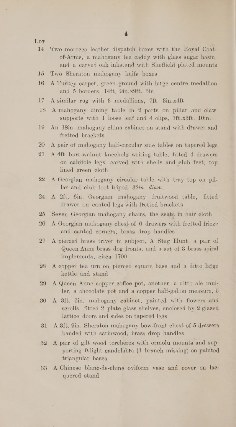 14 15 16 17 18 19 20 21 22 24 25 26 27 28 29 30 ol B2 33 4 ‘’wo morocco leather dispatch boxes with the Royal Coat- of-Arms, a mahogany tea caddy with glass sugar basin, and a earved oak inkstand with Sheffield plated mounts Two Sheraton mahogany knife boxes A Turkey carpet, green ground with large centre medallion and 5 borders, 14ft. 9in.x9ft. 3in. A similar rug with 8 medallions, 7ft. 3in.x4ft. A mahogany dining table in 2 parts on pillar and claw supports with 1 loose leaf and 4 clips, 7ft.x8ft. 10in. An 18in. mahogany china cabinet on stand with drawer and fretted brackets A pair of mahogany half-cireular side tables on tapered legs A 4ft. burr-walnut kneehole writing table, fitted 4 drawers on cabriole legs, carved with shells and club feet, top lined green cloth A Georgian mahogany circular table with tray top on pil- lar and club foot tripod, 82in. diam. A 2ft. 6in. Georgian mahogany fruitwood table, fitted drawer on canted legs with fretted brackets Seven Georgian mahogany chairs, the seats in hair cloth A Georgian mahogany chest of 6 drawers with fretted frieze and canted corners, brass drop handles A pierced brass trivet in subject, A Stag Hunt, a pair of Queen Anne brass dog fronts, and a set of 8 brass spiral implements, cirea 1700 A copper tea urn on pierced square base and a ditto large kettle and stand A Queen Anne copper coffee pot, another, a ditto ale mul- ler, a chocolate pot and a copper half-galion measure, 5 A 38ft. 6in. mahogany cabinet, painted with flowers and scrolls, fitted 2 plate glass shelves, enclosed by 2 glazed lattice doors and sides on tapered legs A 8ft. 9in. Sheraton mahogany bow-front chest of 5 drawers banded with satinwood, brass drop handles A pair of gilt wood torcheres with ormolu mounts and sup- porting 9-hght candelabra (1 branch missing) on painted triangular bases A Chinese blane-de-chine oviform vase and cover on lac- quered stand