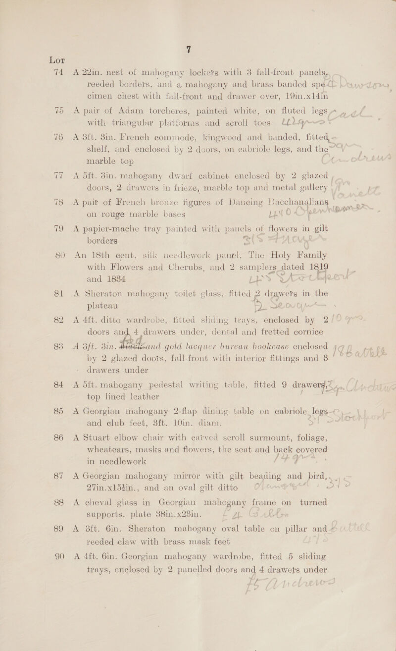 Lot 74 A 22in. nest of mahogany lockers with 3 fall-front panels, reeded bordets, and a mahogany and brass banded spe | cimen chest with fall-front and drawer over, 19in.x14in ~1 cr A pai of Adam torcheres, painted white, on fluted legs « with triangular platforms and scroll toes 22-4” 76 A 38tt. 3in. French commode, kingwood and banded, fitted,. shelf, and enclosed by 2 doors, on cabriole legs, and the~™ marble top A oft. 3in. mahogany dwarf cabinet enclosed by 2 glazed , doors, 2 drawers in frieze, marble top and metal gallery 78 A pair of French bronze figures of Daneing Bacec echanaliang on rouge marble bases LEN O pew’ 79 A papier-mache tray painted with panels of flowers in gilt borders ere! Mi 80 An 18th cent. silk needlework panel, The Holy Family with Flowers and Cherubs, and 2 samplers dated 1819 gee * ad 2 (count and 1834 rey Sire ceou 81 A Sheraton mahogany toilet glass, fitted 2 drawers in the plateau Sy Seog 82 A 4ft. ditto wardrobe, fitted sliding trays, enclosed by 2/° doors and 4 drawers under, dental and fretted cornice 83 vs i ONp- Bin. by 2 glazed doors, fall-front with interior fittings and 3 '  bh, Seanad gold lacquer bureau bookcase enclosed 44 drawers under 84 A dft. mahogany pedestal writing table, fitted 9 drawerg,2 .., top lined leather 85 A Georgian mahogany 2-flap dining table on cabriole_legs— and club feet, 3it--10in..-diam. ore 86 A Stuart elbow chair with carved scroll surmount, foliage, wheatears, masks and flowers, the seat and back covered y} } f tes in needlework 87 A Georgian mahogany mirror with gilt beading and bird,. 27in.xl5tin., and an oval gilt ditto | 88 A cheval glass in Georgian mahogany frame on turned supports, plate 38im.x23in. pA ga &amp; 89 A 3ft. 6in. Sheraton mahogany oval table on pillar and reeded claw with brass mask feet 90 A 4ft. 6in. Georgian mahogany wardrobe, fitted 5 sliding trays, enclosed by 2 panelled doorg and 4 drawets under Lp |