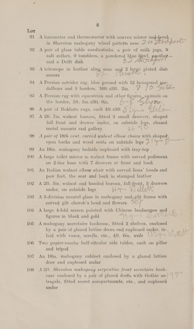 91 A barometer and thermometer with convex mirror os ee) ; in Sheraton mahogany wheel pattern case AW pe ris 92 A pair of glass table candlesticks, a pair of milk jugs, 9. salt cellars, 9 tumblers, a oo blue Be hfe t and a Delft dish 93 A telescope in leather sling, gase 14 2 2 lange ped dish covers C 94 <A Persian corridor rug, blue ground with 12 hexagonal | pres dallions and 8 cones: 16ft.x8ft. 2n. Y-° /D nt Ash-s 95 A Persian rug with equestrian and other figures animals on the border, 5ft. 5in.x8ft. 9in. = i An f A fre. (- 96 A pair of Bokhara rugs, each 4ft. xatt ie me oe CAAA Gr 97 <A 2ft. Tin. walnut bureau, fitted 3 an Le pees fall front and drawer under, on ae legs, chased ae metal mounts and gallery 98 <A pair of 18th cent. carved-walnut elbow chairs with shaped) open backs and wood seats on cabriole legs 2 or eit Sas 99 An 18in. mahogany bedside cupboard with tray-top — 100 A large toilet mirror in walnut frame with carved pediment on 2-tier base with 7 drawers at front and back 101 An Italian walnut elbow chair with carved lions’ heads and paw feet, the seat and back in stamped leather 102. A 2ft. 5in. walnut and banded bureau, fall- front, 3 drawers under, on cabriole legs er A) NBs: i 108 A 8-division mantel glass in mahogany = gilt frame with carved gilt cherub’s head and flowers oC f 104 A large 4-fold screen painted with Chinese landseapes and figures in black and gold 4, G Mv ~ 105 A mahogany secretaire bookcase, fitted 8 shelves, enclosed by a pair of glazed lattice doors and cupboard under, in-, , |. laid with vases, scrolls, etc., 4ft. 6in. wide | 2 -% \\ VM 106 Two papier-mache half-citcular side tables, each on pillar and tripod 107 An 18in. mahogany cabinet enclosed by a glazed lattice door and cupboard under 108 A 3ft. Sheraton mahogany serpentine front secretaire book- — case enclosed by a pair of glazed doots with Gothic as-) — tragals, fitted secret compartments, ete., and cupboard under