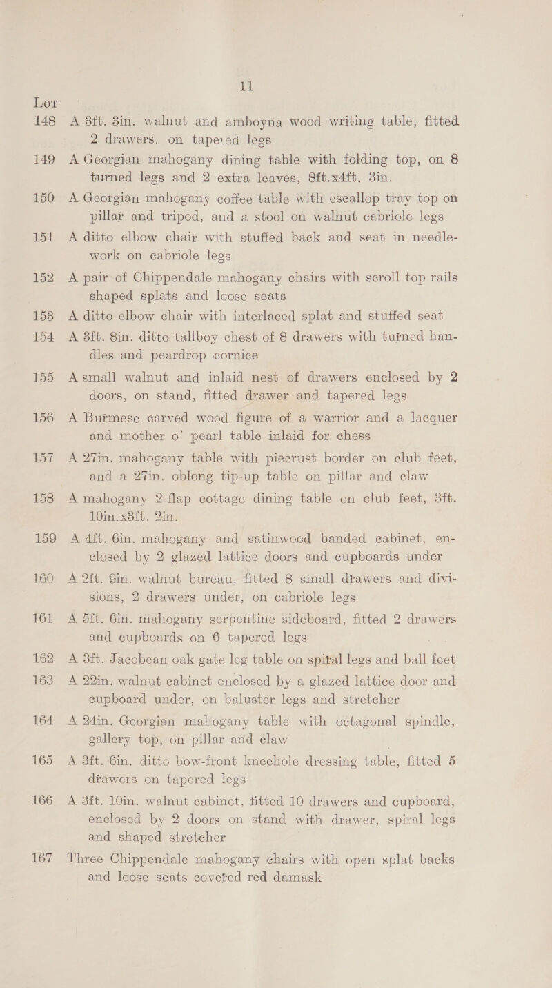 167 ll A 3ft. 8in. walnut and amboyna wood writing table, fitted A Georgian mahogany dining table with folding top, on 8 turned legs and 2 extra leaves, 8ft.x4ft. 3in. A Georgian mahogany coffee table with escallop tray top on pillar and tripod, and a stool on walnut cabriole legs A ditto elbow chair with stuffed back and seat in needle- work on cabriole legs A pair of Chippendale mahogany chairs with scroll top rails shaped splats and loose seats A ditto elbow chair with interlaced splat and stuffed seat A 8ft. 8in. ditto tallboy chest of 8 drawers with turned han- dles and peardrop cornice Asmall walnut and inlaid nest of drawers enclosed by 2 doors, on stand, fitted drawer and tapered legs A Burmese carved wood figure of a warrior and a lacquer and mother o’ pearl table inlaid for chess A 27in. mahogany table with piecrust border on club feet, and a 27in. oblong tip-up table on pillar and claw 10in. x8ft. 2in. A 4ft. 6in. mahogany and satinwood banded cabinet, en- closed by 2 glazed lattice doors and cupboards under A 2ft. Sin. walnut bureau, fitted 8 small drawers and divi- sions, 2 drawers under, on cabriole legs A dft. 6in. mahogany serpentine sideboard, fitted 2 drawers and cupboards on 6 tapered legs | A 3ft. Jacobean oak gate leg table on spital legs and ball feet A 22in. walnut cabinet enclosed by a glazed lattice door and cupboard under, on baluster legs and stretcher A 24in. Georgian mahogany table with octagonal spindle, gallery top, on pillar and claw A 3ft. 6in. ditto bow-front kneehole dressing table, fitted 5 drawers on tapered legs A 3ft. 10in. walnut cabinet, fitted 10 drawers and cupboard, enclosed by 2 doors on stand with drawer, spiral legs and shaped stretcher Three Chippendale mahogany chairs with open splat backs and loose seats covered red damask