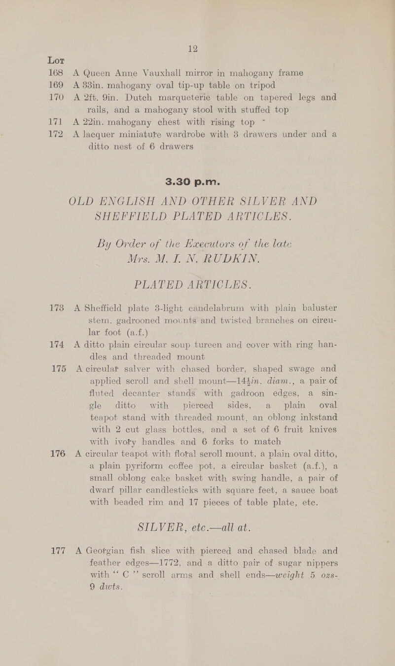 168 169 170 eye 172 173 174 175 176 Lge 12 A Queen Anne Vauxhall mirror in mahogany frame A 83in. mahogany oval tip-up table on tripod A 2ft. 9in. Dutch marqueterie table on tapered legs and rails, and a mahogany stool with stuffed top A 22in. mahogany chest with rising top A lacquer miniature wardrobe with 8 drawers under and a ditto nest of 6 drawers 3.30 p.m. OLD ENGLISH AND OTHER SILVER AND SHEFFIELD PLATED ARTICLES. By Order of the Hxecutors of the late Mrs. Mal NE OUDKIN. PLATED ARTICLES. A Sheffield plate 3-light candelabrum with plain baluster stem. gadrooned mounts: and twisted branches on cireu- lar foot (a.f.) A ditto plain cireular soup tureen and cover with ring han- dlegs and threaded mount A circular salver with chased border, shaped swage and applied scroll and shell mount—14édin. diam., a pair of fluted decanter stands with gadroon edges, a sin- gle ditto ‘with pierced sides, a plain oval teapot stand with threaded mount, an oblong inkstand with 2 cut glass bottles, and a set of 6 fruit knives with ivory handles and 6 forks to match A circular teapot with floral scroll mount, a plain oval ditto, a plain pyriform coffee pot, a circular basket (a.f.), a small oblong cake basket with swing handle, a pair of dwarf pillar candlesticks with square feet, a sauce boat with beaded rim and 17 pieces of table plate, ete. SILVER, etc.—all at. A Georgian fish shce with pierced and chased blade and feather edges—1772, and a ditto pair of sugar nippers with “‘ C ’’ scroll arms and shell ends—weight 5 ozs-