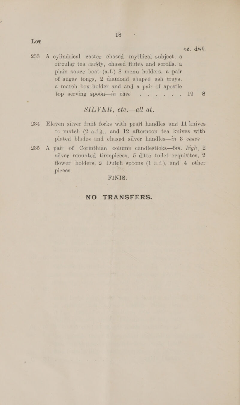 18 Lor oz. dwt. 233 A cylindrical caster chased mythical subject, a sircular tea saddy, chased flutes and scrolls. a plain sauce boat (a.f.) 8 menu holders, a pair of sugar tongs, 2 diamond shaped ash trays, a match box holder and and a pair of apostle top serving spoon—im case .... .. 19 8 SILVER, etc.—all at. 234 leven silver fruit forks with pearl handles and 11 knives to match (2 a.f.),, and 12 afternoon tea knives with plated blades and chased silver handles—in 8 cases 235 A pair of Corinthian column candlesticks—6in. high, 2 silver mounted timepieces, 5 ditto toilet requisites, 2 flower holders, 2 Dutch spoons (1 a.f.), and 4 other pieces FINIS. NO TRANSFERS.