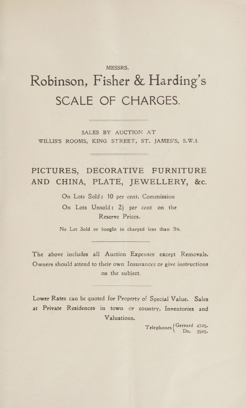 MESSRS. Robinson, Fisher &amp; Harding’s SCALE OF GAARGE)S.   SALES BY AUGTION AT WILLIS’'S ROOMS, KING STREET, ST. JAMES’S, 5.W.1.   PICTURES, DECORATIVE FURNITURE AND CHINA, PLATE, JEWELLERY, &amp;c. On Lots Sold: 10 per cent. Commission On Lots Unsold: 24 per cent on the Reserve Prices. No Lot Sold or bought in charged less than 5s. The above includes all Auction Expenses except Removals. Owners should attend to their own Insurances or give instructions on the subject.  Lower Rates can be quoted for Property of Special Value. Sales at Private Residences in town cr country, Inventories and Valuations. Gerrard 4725. Telephones Do. 3505.