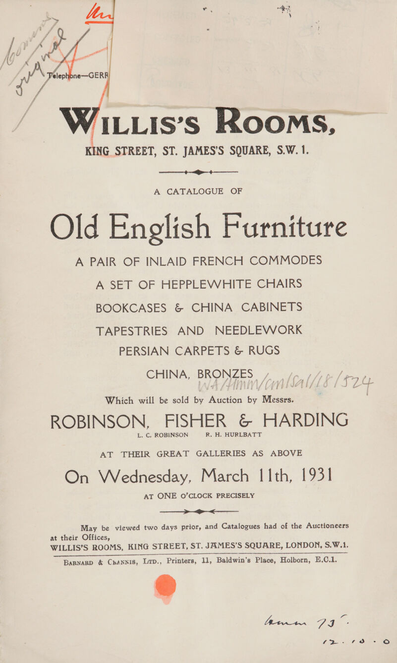   MLLis’s ROOMS, KING STREET, ST. JAMES’S SQUARE, S.W. 1.  A CATALOGUE OF Old Enolish Furniture A PAIR OF INLAID FRENCH COMMODES A SET OF HEPPLEWHITE CHAIRS BOOKCASES &amp; CHINA CABINETS TAPESTRIES AND NEEDLEWORK PERSIAN CARPETS &amp; RUGS ee: Pd SAL (S24 Which will be sold by Auction by Messrs. . ROBINSON, FISHER &amp; HARDING L. C, ROBINSON R. H. HURLBATT AT THEIR GREAT GALLERIES AS ABOVE On Wednesday, March [1Ith, 1931 AT ONE 0O’CLOCK PRECISELY  
