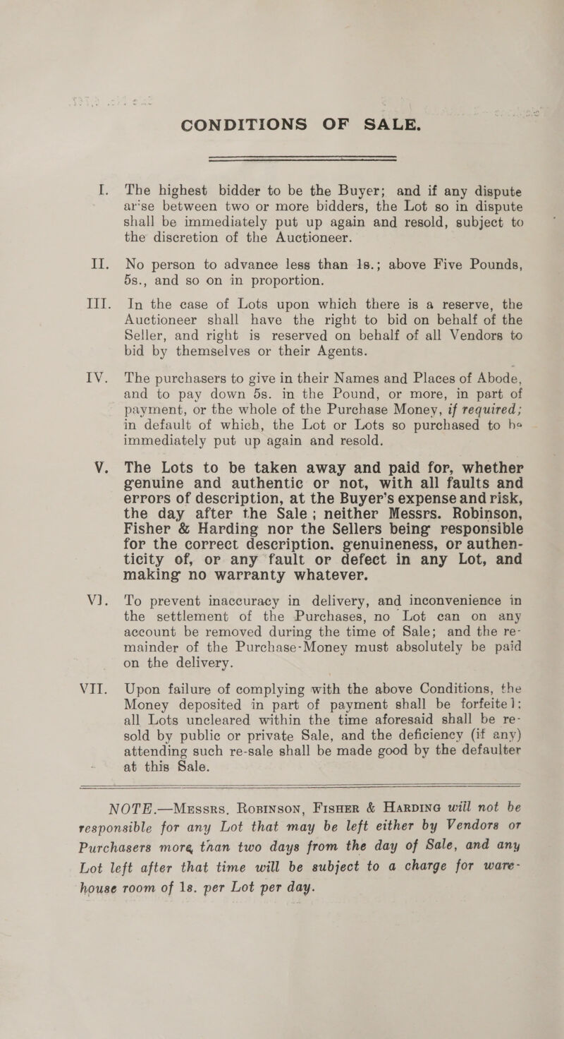 CONDITIONS OF SALE. The highest bidder to be the Buyer; and if any dispute arse between two or more bidders, the Lot so in dispute shall be immediately put up again and resold, subject to the discretion of the Auctioneer. No person to advanee less than 1s.; above Five Pounds, 5s., and so on in proportion. In the case of Lots upon which there is a reserve, the Auctioneer shall have the right to bid on behalf of the Seller, and right is reserved on behalf of all Vendors to bid by themselves or their Agents. The purchasers to give in their Names and Places of Abode, and to pay down 5s. in the Pound, or more, in part of payment, or the whole of the Purchase Money, if required; in default of which, the Lot or Lots so purchased to he immediately put up again and resold. The Lots to be taken away and paid for, whether genuine and authentic or not, with all faults and errors of description, at the Buyer’s expense and risk, the day after the Sale; neither Messrs. Robinson, Fisher &amp; Harding nor the Sellers being responsible for the correct description. genuineness, or authen- ticity of, or any fault or defect in any Lot, and making no warranty whatever. To prevent inaccuracy in delivery, and inconvenience in the settlement of the Purchases, no Lot can on any account be removed during the time of Sale; and the re- mainder of the Purchase-Money must absolutely be paid on the delivery. Upon failure of complying with the above Conditions, the Money deposited in part of payment shall be forfeite1; all Lots uncleared within the time aforesaid shall be re- sold by public or private Sale, and the deficiency (if any) attending such re-sale shall be made good by the defaulter   