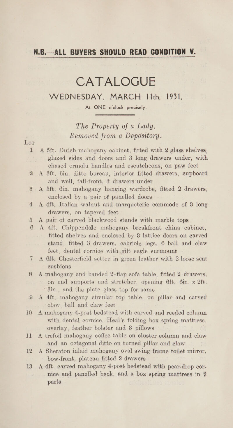 1 10 BM 12 13 CATALOGUE WEDNESDAY, MARCH Iith, 1931, At ONE o'clock precisely, The Property of a Lady, Removed from a Depository. A 5ft. Dutch mahogany cabinet, fitted with 2 glass shelves, glazed sides and doors and 3 long drawers under, with chased ormolu handles and escutcheons, on paw feet A 8ft. 6in. ditto bureau, interior fitted drawers, cupboard and well, fall-front, 3 drawers under A 5ft. 6in. mahogany hanging wardrobe, fitted 2 drawers, enclosed by a pair of panelled doors A 4ft. Italian walnut and marqueterie commode of 8 long drawers, on tapered feet A pair of carved blackwood stands with marble tops A 4ft. Chippendale mahogany breakfront china cabinet, fitted shelves and enclosed by 3 lattice doors on carved stand, fitted 8 drawers, cabriole legs, 6 ball and claw feet, dental cornice with gilt eagle surmount A 6ft. Chesterfield settee in green leather with 2 loose seat cushions A mahogany and banded 2-flap sofa table, fitted 2 drawers, on end supports and stretcher, opening 6ft. 6in. x 2ft. ' 8in., and the plate glass top for same 7 A 4ft. mahogany circular top table, on pills and carved claw, ball and claw feet A See 4-post bedstead with carved and reeded column with dental cornice, Heal’s folding box spring mattress, overlay, feather bolster and 8 pillows A trefoil mahogany coffee table on cluster column and claw and an octagonal ditto on turned pillar and claw A Sheraton inlaid mahogany oval swing frame toilet mirror, bow-front, plateau fitted 2 drawers A 4ft. carved mahogany 4-post bedstead with pear-drop cor- nice and panelled back, and a box spring mattress in 2 parts