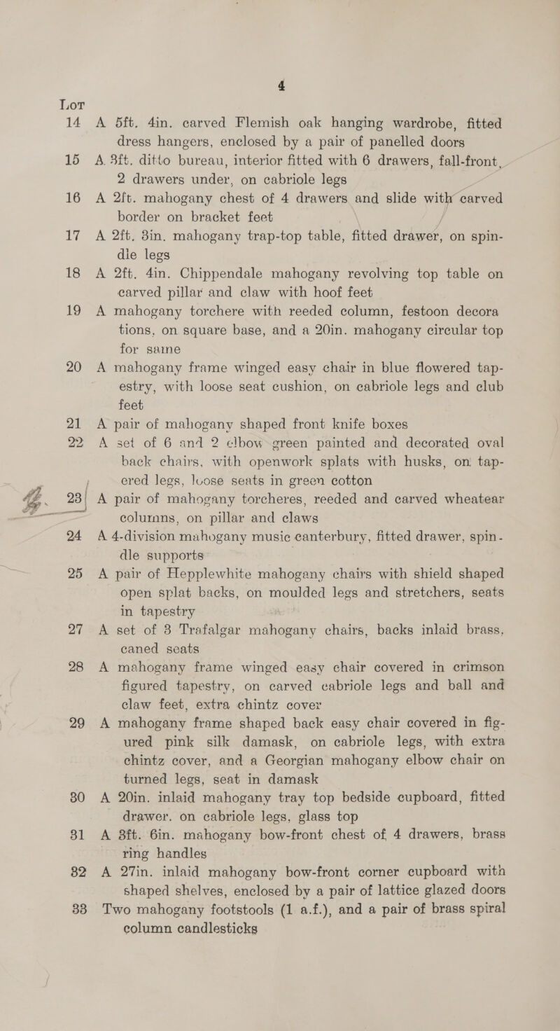 ; XQ A % 1 | ; 1 7 Lor 14 15 16 1% 18 19 20 27 28 29 30 31 82 33 4 A 5ft. 4in. carved Flemish oak hanging wardrobe, fitted dress hangers, enclosed by a pair of panelled doors A. 3it, ditto bureau, interior fitted with 6 drawers, fall-front, 2 drawers under, on cabriole legs | A 2ft. mahogany chest of 4 drawers and slide ra es border on bracket feet , A 2ft, 3in. mahogany trap-top table, fitted ive on spin- die legs A 2ft. 4in. Chippendale mahogany revolving top table on carved pillar and claw with hoof feet A mahogany torchere with reeded column, festoon decora tions, on square base, and a 20in. mahogany circular top for samme A mahogany frame winged easy chair in blue flowered tap- estry, with loose seat cushion, on cabriole legs and club feet A pair of mahogany shaped front knife boxes A set of 6 and 2 elbow green painted and decorated oval back chairs, with openwork splats with husks, on tap- ered legs, loose seats in green cotton A pair of mahogany torcheres, reeded and carved wheatear colurnmns, on pillar and claws A 4-division mahogany music canterbury, fitted drawer, spin - dle supports A pair of Hepplewhite mahogany chairs with shield shaped open splat backs, on moulded lees and stretchers, seats in tapestry A set of 8 Trafalgar mahogany chairs, backs inlaid brass, caned seats A mahogany frame winged easy chair covered in crimson figured tapestry, on carved cabriole legs and ball and claw feet, extra chintz cover A mahogany frame shaped back easy chair covered in fig- ured pink silk damask, on cabriole legs, with extra chintz cover, and a Georgian mahogany elbow chair on turned legs, seat in damask A 20in. inlaid mahogany tray top bedside cupboard, fitted drawer. on cabriole legs, glass top A 8ft. 6in. mahogany bow-front chest of 4 drawers, brass ring handles A 27in. inlaid mahogany bow-front corner cupboard wita shaped shelves, enclosed by a pair of lattice glazed doors Two mahogany footstools (1 a.f.), and a pair of brass spiral column candlesticks