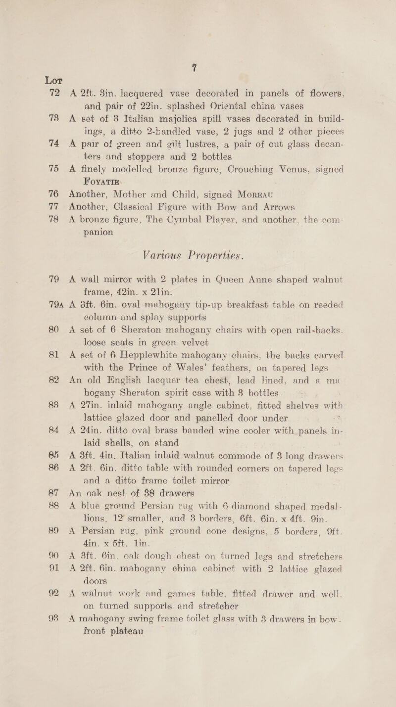 72 73 74 75 76 77 78 7T9A A 2f. 3in. lacquered vase decorated in panels of flowers, and pair of 22in. splashed Oriental china vases A set of 3 Italian majolica spill vases decorated in build- ings, a ditto 2-bandled vase, 2 jugs and 2 other pieces A pair of green and gilt lustres, a pair of cut glass decan- ters and stoppers and 2 bottles A finely modelled bronze figure, Crouching Venus, signed FoyaTIE: Another, Mother and Child, signed Mornau Another, Classical Figure with Bow and Arrows A bronze figure, The Cymbal Player, and another, the com- panion Various Properties. A wall mirror with 2 plates in Queen Anne shaped walnut frame, 42in. x 2]in. A 3ft. 6m. oval mahogany tip-up breakfast table on reeded column and splay supports A set of 6 Sheraton mahogany chairs with open rail-backs. loose seats in green velvet A set of 6 Hepplewhite mahogany chairs, the backs carved with the Prince of Wales’ feathers, on tapered legs An old English lacquer tea chest, lead lined, and a ma hogany Sheraton spirit case with 8 bottles A 27in. inlaid mahogany angle cabinet, fitted shelves with lattice glazed door and panelled door under ; A 24in. ditto oval brass banded wine cooler with panels in- laid shells, on stand A 3ft. 4in. Italian inlaid walnut commode of 8 long drawers A 2ft. 6in. ditto table with rounded corners on tapered legs and a ditto frame toilet mirror An oak nest of 88 drawers A blue ground Persian rug with 6 diamond shaped medal- hons, 12° smaller, and 8 borders, 6ft. 6in. x 4ft. Qin. A Persian rug, pink ground cone designs, 5 borders, 9ft. Ana. x Sit. lin. A 3ft. 6in. oak dough chest on turned legs and stretchers A 2ft. 6m. mahogany china cabinet with 2 lattice glazed doors A walnut work and games table, fitted drawer and. well, on turned supports and stretcher A mahogany swing frame toilet glass with 8 drawers in bow- front plateau