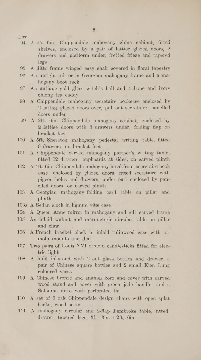 99 100 101 102 103 108A 104. 105 106 107 108 109 110 111 8 A 4ft. 6in. Chippendale mahogany china cabinet, fitted shelves, enclosed by a pair of lattice glazed doors, 2 drawers and platform under, fretted frieze and tapered legs A ditto frame winged easy chair covered in floral tapestry An upright mirror in Georgian mahogany frame and a ma- hogany boot rack An antique gold glass witch’s ball and a. bone and ivory oblong tea caddy A Chippendale mahogany secretaire bookcase enclosed by 2 lattice glazed doors over, pull out secretaire, panelled doors under A 2ft. 6m. Chippendale mahogany cabinet, enclosed by 2 lattice doors with 8 drawers under, folding flap on bracket feet A 5ft. Sheraton mahogany pedestal writing table, fitted 9 drawers, on bracket feet A Chippendale carved mahogany partner’s writing table, fitted 12 drawers, cupboards at sides, on carved plinth A 4ft. 6in. Chippendale mahogany breakfront secretaire book case, enclosed by glazed doors, fitted secretaire with pigeon holes and drawers, under part enclosed by pan- elled doors, on earved plinth | A Georgian mahogany folding card table on pillar and plinth A Sedan clock in lignum vite case | A Queen Anne mirror in mahogany and gilt carved frame An inlaid walnut and marqueterie circular table on pillar and claw . A French bracket clock in inlaid tulipwood case with or- molu mounts and dial Two pairs of Louis XVI ormolu candlesticks fitted for elec- tric light A buhl inkstand with 2 cut. glass bottles and drawer, a pair of Chinese square bottles and 2 small Kien Lung coloured vases A Chinese bronze and enamel koro and cover with carved wood stand and cover with green jade handle, and a Satsuma ditto with perforated lid A set of 6 oak Chippendale design chairs with open splat backs, wood seats A mahogany circular end 2-flap Pembroke table, fitted drawer, tapered legs, 3ft. 3in. x 2ft, 6in,