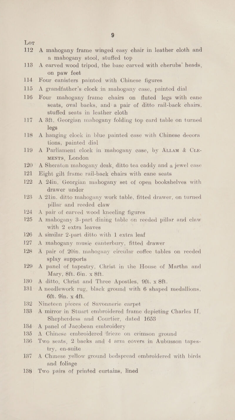 A mahogany frame winged easy chair in leather cloth and a mahogany stool, stuffed top A carved wood tripod, the base carved with cherubs’ heads, on paw feet Four canisters painted with Chinese figures A grandfather’s clock in mahogany case, painted dial Four mahogany frame chairs on fluted legs with cane seats, oval backs, and a pair of ditto rail-back chairs, stuffed seats in leather cloth A 8ft. Georgian mahogany folding top card table on turned legs | A hanging clock in blue painted case with Chinese decora tions, painted dial A Parliament clock in mahogany case, by ALLAM &amp; CLE- MENTS, London A Sheraton mahogany desk, ditto tea caddy and a jewel case Hight gilt frame rail-back chairs with cane seats A 24in, Georgian mahogany set of open bookshelves with drawer under A 2lin. ditto mahogany work table, fitted drawer, on turned pillar and reeded claw A pair of carved wood kneeling figures A mahogany 38-part dining table on reeded pillar and claw with 2 extra leaves A similar 2-part ditto with 1 extra leaf A mahogany music canterbury, fitted drawer A pair of 20in. mahogany circular coffee tables on reeded splay supports A panel of tapestry, Christ in the House of Martha and Mary, 8ft. Gin. x 8ft. A ditto, Christ and Three Apostles, 9ft. x 8ft. A needlework rug, black ground with 6 shaped medallions, 6ft. Yin. x 4ft. Nineteen pieces of Savonnerie carpet A mirror in Stuart embroidered frame depicting Charles I, Shepherdess and Courtier, dated 1653 A panel of Jacobean embroidery A Chinese embroidered frieze on crimson ground Two seats, 2 backs and 4 arm covers in Aubusson tapes- try, en-suite A Chinese yellow ground bedspread embroidered with birds and : foliage Two pairs of printed curtains, lined