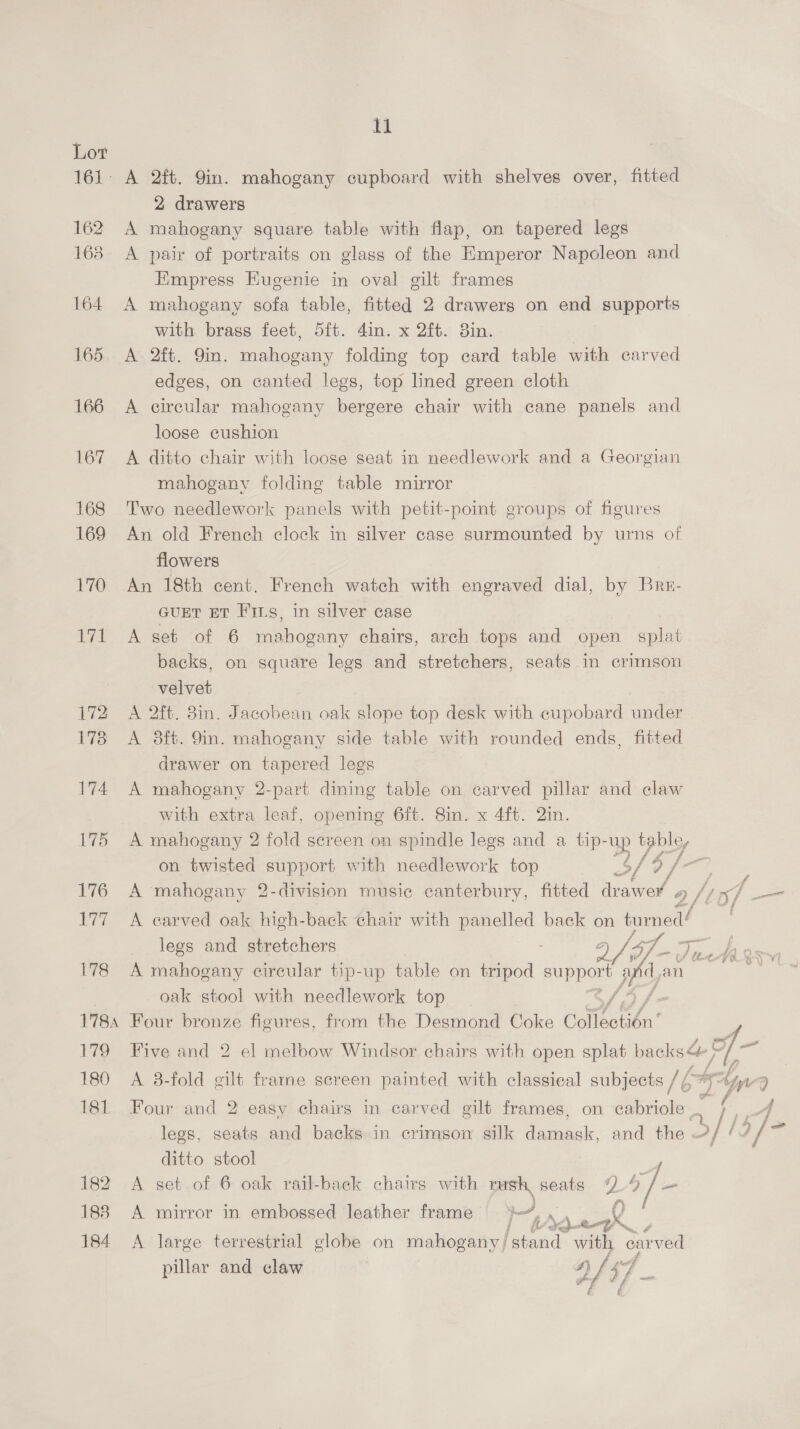 A) 172 173 174 175 176 Nf 178 178A 179 180 181. 182 183 184 ll 2 drawers A mahogany square table with flap, on tapered legs A pair of portraits on glass of the Emperor Napoleon and Empress Eugenie in oval gilt frames A mahogany sofa table, fitted 2 drawers on end supports with brass feet, 5ft. din. x 2ft. 3in. A. 2ft. 9in. mahogany folding top card table with carved edges, on canted legs, top lined green cloth A circular mahogany bergere chair with cane panels and loose cushion A ditto chair with loose seat in needlework and a Georgian mahogany folding table mirror Two needlework panels with petit-point groups of figures An old French clock in silver case surmounted by urns of flowers An 18th cent. French watch with engraved dial, by Bre- GUET ET Firs, in silver case A set of 6 mahogany chairs, arch tops and open splat backs, on square legs and stretchers, seats in crimson velvet A 2ft. 8in. Jacobean oak slope top desk with cupobard under A 8ft. 9in. mahogany side table with rounded ends, fitted drawer on tapered legs A mahogany 2-part dining table on carved pillar and claw with extra leaf, opening 6ft. 8in. x 4ft. 2in. A mahogany 2 fold screen on spindle legs and a tip-up table, on twisted ages with needlework top of 4 6 y cea A mahogany 2-division musie canterbury, fitted drawer a /inf — A earved oak high-back chair with panelled back on tumed! legs and stretchers A mahogany circular tip-up table on tripod ere: ) dy an oak stool with needlework top [4 f Four bronze figures, from the Desmond Coke Coflectién’  Five and 2 el melbow Windsor cbairs with open splat backs; i A 8-fold gilt frarne screen painted with classical subjects // ‘ Aes We 2 Four and 2 easy chairs in carved gilt frames, on cabriole _ legs, seats and backs in crimsow silk ask, and the 4/1 57] = ditto stool A set of 6 oak rail-back chairs with rush, seats Z oJ A mirror in embossed leather frame i 8 ae ; A large terrestrial globe on mahogany) 'starid with carved pillar and claw | af 5/7
