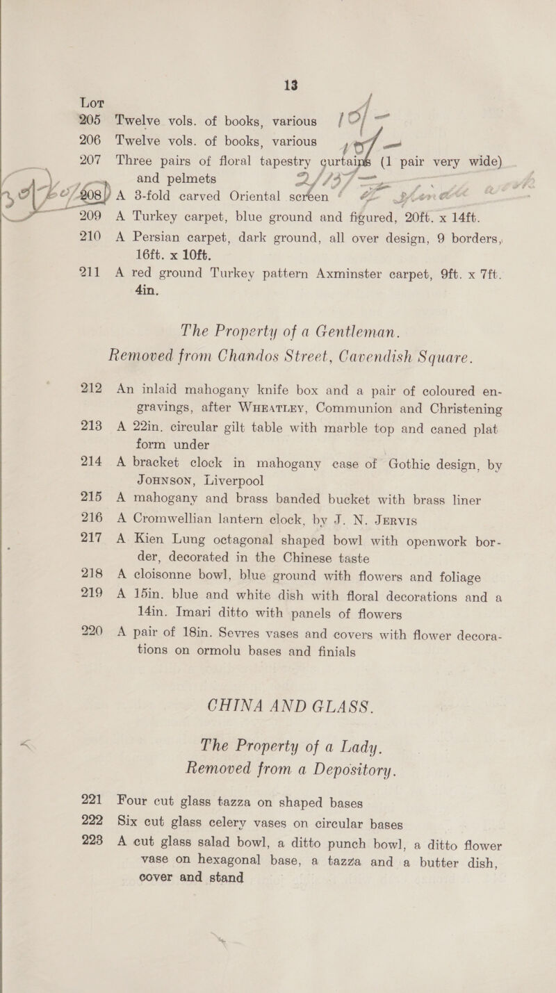  4 205 Twelve vols. of books, various 10] wi 206 Twelve vols. of books, various pa sae 207 Three pairs of floral poe gurtal (1 pair very wide) and pelmets 2 37 — | &amp; | A 8-fold carved Oriental screen &amp; “ San “ A Turkey carpet, blue ground and figured, 20ft. x 14ft. 210 <A Persian carpet, dark ground, all over design, 9 borders, 16ft. x 10f6. 211 A red ground Turkey pattern Axminster carpet, 9ft. x 7ft. 4in. The Property of a Gentleman. Removed from Chandos Street, Cavendish Square. 212 An inlaid mahogany knife box and a pair of coloured en- gravings, after WHEATLEY, Communion and Christening 213 A 22in. circular gilt table with marble top and caned plat form under | 214 A bracket clock in mahogany case of Gothie design, by JoHNnson, Liverpool 215 A mahogany and brass banded bucket with brass liner 216 A Cromwellian lantern clock, by J. N. Jervis 217 A Kien Lung octagonal shaped bowl with openwork bor- der, decorated in the Chinese taste 218 A cloisonne bowl, blue ground with flowers and foliage 219 A 1din. blue and white dish with floral decorations and a 14in. Imari ditto with panels of flowers 220 A pair of 18in. Sevres vases and covers with flower decora- tions on ormolu bases and finials CHINA AND GLASS. The Property of a Lady. Removed from a Depository. 221 Four cut glass tazza on shaped bases 222 Six cut glass celery vases on circular bases 223 A cut glass salad bowl, a ditto punch bowl, a ditto flower vase on hexagonal base, a tazza anda butter dish, cover and stand