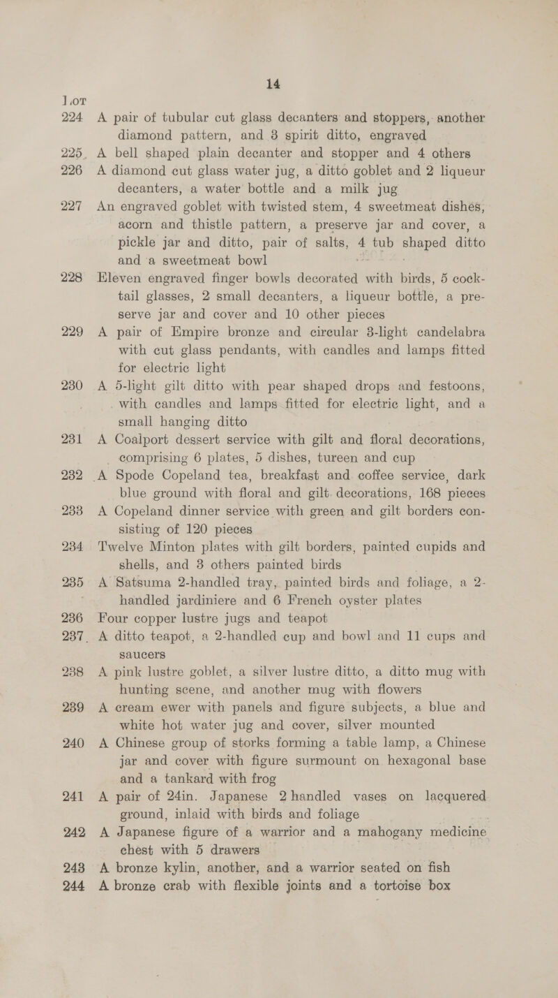 228 229 230 231 232 233 234 235 236 238 239 240 241 242 243 244 14 A pair of tubular cut glass decanters and stoppers, another diamond pattern, and.8 spirit ditto, engraved A bell shaped plain decanter and stopper and 4 others A diamond cut glass water jug, a ditto goblet and 2 liqueur decanters, a water bottle and a milk jug An engraved goblet with twisted stem, 4 sweetmeat dishes, acorn and thistle pattern, a preserve jar and cover, a pickle jar and ditto, pair of salts, 4 tub eae ditto and a sweetmeat bowl Eleven engraved finger bowls decorated with birds, 5 cock- tail glasses, 2 small decanters, a liqueur bottle, a pre- serve jar and cover and 10 other pieces A pair of Empire bronze and circular 8-light candelabra with cut glass pendants, with candles and lamps fitted for electric light A 5-light gilt ditto with pear shaped drops and festoons, with candles and lamps fitted for electric light, and a small hanging ditto A Coalport dessert service with gilt and floral decorations, _ comprising 6 plates, 5 dishes, tureen and cup blue ground with floral and gilt. decorations, 168 pieces A Copeland dinner service with green and gilt borders con- sisting of 120 pieces Twelve Minton plates with gilt borders, painted cupids and shells, and 3 others painted birds A Satsuma 2-handled tray, painted birds and foliage, a 2- handled jardiniere and 6 French oyster plates Four copper lustre jugs and teapot A ditto teapot, a 2-handled cup and bowl and 11 cups and saucers A pink lustre goblet, a silver lustre ditto, a ditto mug with hunting scene, and another mug with flowers A cream ewer with panels and figure subjects, a blue and white hot water jug and cover, silver mounted A Chinese group of storks forming a table lamp, a Chinese jar and cover with figure surmount on hexagonal base and a tankard with frog A pair of 24in. Japanese 2 handled vases on lacquered ground, inlaid with birds and foliage . A Japanese figure of a warrior and a ae medicine chest with 5 drawers A bronze kylin, another, and a warrior seated on fish A bronze crab with flexible joints and a tortoise box