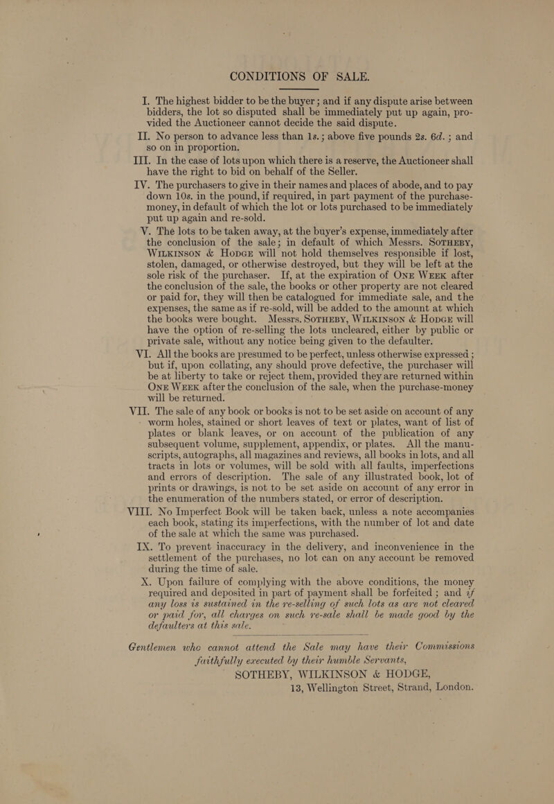 CONDITIONS OF SALE. I. The highest bidder to be the buyer ; and if any dispute arise between bidders, the lot so disputed shall be immediately put up again, pro- vided the Auctioneer cannot decide the said dispute. II. No person to advance less than 1s. ; above five pounds 2s. 6d. ; and so on in proportion. III. In the case of lots upon which there is a reserve, the Auctioneer shall have the right to bid on behalf of the Seller. IV. The purchasers to give in their names and places of abode, and to pay down 10s. in the pound, if required, in part payment of the purchase- money, in default of which the lot or lots purchased to be immediately put up again and re-sold. V. The lots to be taken away, at the buyer’s expense, immediately after the conclusion of the sale; in default of which Messrs. SoTHEBY, WiLxkinson &amp; Hopce will not hold themselves responsible if lost, stolen, damaged, or otherwise destroyed, but they will be left at the sole risk of the purchaser. If, at the expiration of ONE WEEK after | the conclusion of the sale, the books or other property are not cleared or paid for, they will then be catalogued for immediate sale, and the expenses, the same as if re-sold, will be added to the amount at which the books were bought. Messrs. SorHeBy, WILKINSON &amp; HopcE will have the option of re-selling the lots uncleared, either by public or private sale, without any notice being given to the defaulter. VI. All the books are presumed to be perfect, unless otherwise expressed ; but if, upon collating, any should prove defective, the purchaser will be at liberty to take or reject them, provided they are returned within One WEEK after the conclusion of the sale, when the purchase-money will be returned. VU. The sale of any book or books is not to be set aside on account of any worm holes, stained or short leaves of text or plates, want of list of plates or blank leaves, or on account of the publication of any subsequent volume, supplement, appendix, or plates. All the manu- scripts, autographs, all magazines and reviews, all books in lots, and all tracts in lots or volumes, will be sold with all faults, imperfections and errors of description. The sale of any illustrated book, lot of prints or drawings, is not to be set aside on account of any error in the enumeration of the numbers stated, or error of description. VIII. No Imperfect Book will be taken back, unless a note accompanies each book, stating its imperfections, with the number of lot and date of the sale at which the same was purchased. IX. To prevent inaccuracy in the delivery, and inconvenience in the settlement of the purchases, no lot can on any account be removed during the time of sale. X. Upon failure of complying with the above conditions, the money required and deposited in part of payment shall be forfeited ; and 2 any loss is sustained in the re-selling of such lots as are not cleared or paid for, all charges on such re-sale shall be made good by the defaulters at this sale.  Gentlemen whe cannot attend the Sale may have their Commassions faithfully executed by their humble Servants, - SOTHEBY, WILKINSON &amp; HODGE, 13, Wellington Street, Strand, London.