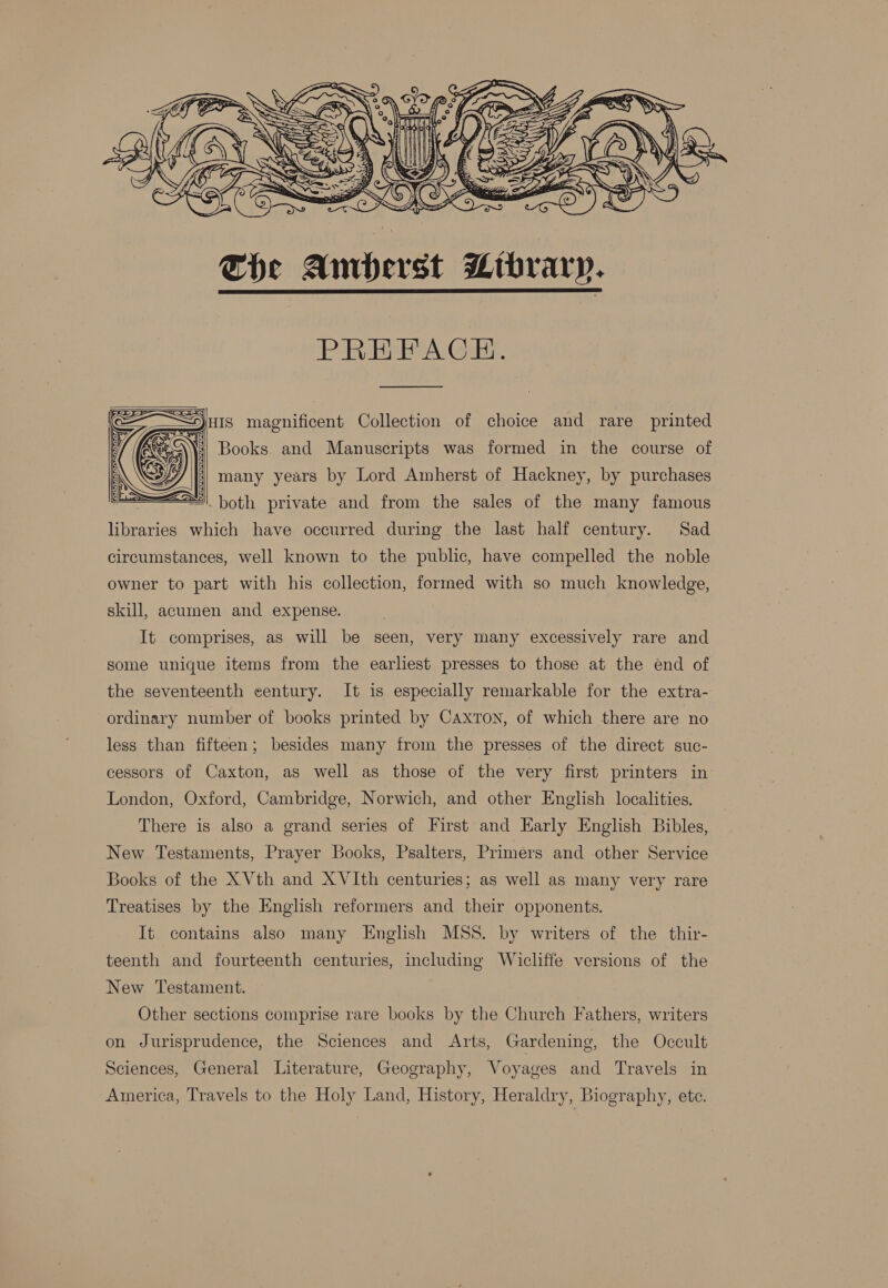  The Amberst Mtbrarp.  PREFACE.  HIS magnificent Collection of choice and rare printed i] Books and Manuscripts was formed in the course of many years by Lord Amherst of Hackney, by purchases 5 ‘both private and from the sales of the many famous hwnd which have occurred during the last half century. Sad circumstances, well known to the public, have compelled the noble owner to part with his collection, formed with so much knowledge,   skill, acumen and expense. It comprises, as will be seen, very many excessively rare and some unique items from the earliest presses to those at the end of the seventeenth century. It is especially remarkable for the extra- ordinary number of books printed by Caxton, of which there are no less than fifteen; besides many from the presses of the direct suc- cessors of Caxton, as well as those of the very first printers in London, Oxford, Cambridge, Norwich, and other English localities. There is also a grand series of First and Early English Bibles, New Testaments, Prayer Books, Psalters, Primers and other Service Books of the XVth and XVIth centuries; as well as many very rare Treatises by the English reformers and their opponents. It. contains also many English MSS. by writers of the thir- teenth and fourteenth centuries, including Wicliffe versions of the New Testament. Other sections comprise rare books by the Church Fathers, writers on Jurisprudence, the Sciences and Arts, Gardening, the Occult Sciences, General Literature, Geography, Voyages and Travels in America, Travels to the Holy Land, History, Heraldry, Biography, ete.