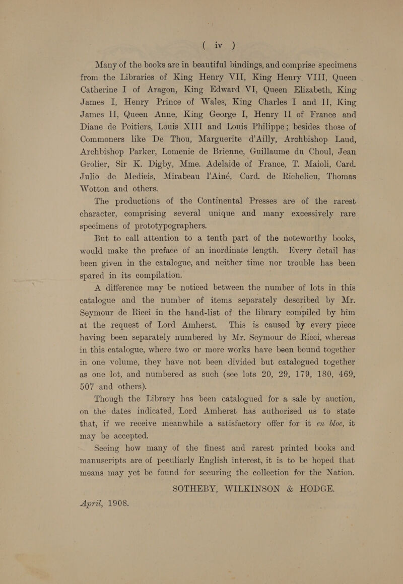 balyan) Many of the books are in beautiful bindings, and comprise specimens from the Libraries of King Henry VII, King Henry VIII, Queen | Catherine I of Aragon, King Edward. VI, Queen Elizabeth, King James I, Henry Prince of Wales, King Charles I and II, King James II, Queen Anne, King George I, Henry II of France and Diane de Poitiers, Louis XIII and Louis Philippe; besides those of Commoners like De Thou, Marguerite d’Ailly, Archbishop Laud, Archbishop Parker, Lomenie de Brienne, Guillaume du Choul, Jean Grolier, Sir K. Digby, Mme. Adelaide of France, T. Maioli, Card. Julio de Medicis, Mirabeau ]’Ainé, Card. de Richelieu, Thomas Wotton and others. The productions of the Continental Presses are of the rarest character, comprising several unique and many excessively rare specimens of prototypographers. But to call attention to a tenth part of the noteworthy books, would make the preface of an inordinate length. Every detail has been given in the catalogue, and neither time nor trouble has been spared in its compilation. . A difference may be noticed between the number of lots in this catalogue and the number of items separately described by Mr. Seymour de Ricci in the hand-list of the lbrary compiled by him at the request of Lord Amherst. This is caused by every piece having been separately numbered by Mr. Seymour de Ricci, whereas in this catalogue, where two or more works have been bound together in one volume, they have not been divided but catalogued together as one lot, and numbered as such (see lots 20, 29, 179, 180, 469, 507 and others). Though the Library has been catalogued for a sale by auction, on the dates indicated, Lord Amherst has authorised us to state that, if we receive meanwhile a satisfactory offer for it en bloc, it may be accepted. Seeing how many of the finest and rarest printed books and manuscripts are of peculiarly English interest, it 1s to be hoped that means may yet be found for securing the collection for the Nation. SOTHEBY, WILKINSON &amp; HODGE. April, 1908.