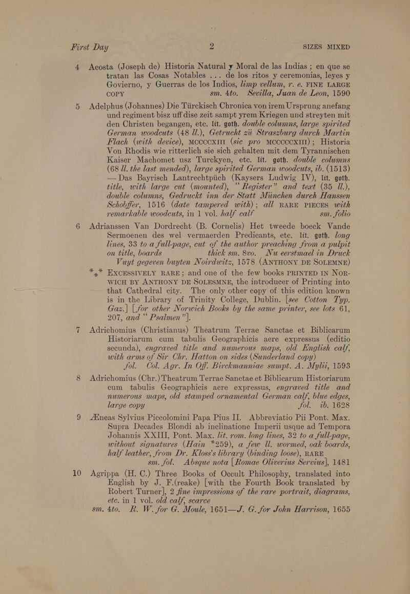 5) 6 10 tratan las Cosas Notables ... de los ritos y ceremonias, leyes y Govierno, y Guerras de los Indios, limp vellum, r. ¢. FINE LARGE COPY sm. 4to. Sevilla, Juan de Leon, 1590 Adelphus (Johannes) Die Tiirckisch Chronica von irem Ursprung anefang und regiment bisz uff dise zeit sampt yrem Kriegen und streyten mit den Christen begangen, ete. lit. goth. double columns, large spirited German woodcuts (48 Ul.), Getrucht zi Straszburg durch Martin Flach (with device), Mccccxit (sic pro mceccccxit); Historia Von Rhodis wie ritterlich sie sich gehalten mit dem Tyrannischen Kaiser Machomet usz Turckyen, ete. lit. goth. double columns (68 Ul. the last mended), large spirited German woodcuts, ib. (1513) —Das Bayrisch Lantrechtpiich (Kaysers Ludwig IV), ltt. goth. title, with large cut (mounted), “ Register” and teat (35 UL.), double columns, Gedruckt inn der Statt Munchen durch Hanssen Schobffer, 1516 (date tampered with); all RARE PIECES with remarkable woodcuts, in 1 vol. half calf sm. folio Adrianssen Van Dordrecht (B. Cornelis) Het tweede boeck Vande Sermoenen des wel vermaerden Predicants, etc. lit. goth. long lines, 33 to a full-page, cut of the author preaching from a pulpit on title, boards thick sm. 8vo. Nu eerstmael in Druck Vuyt gegeven buyten Noirdwitz, 1578 (ANTHONY DE SOLEMNE) EXCESSIVELY RARE; and one of the few books PRINTED IN NoR- WICH BY ANTHONY DE SOLESMNE, the introducer of Printing into that Cathedral city. The only other copy of this edition known is in the Library of Trinity College, Dublin. [see Cotton Typ. Gaz.| |. for other Norwich Books by the same printer, see lots 61, 207, and “ Psalmen”|. Adrichomius (Christianus) Theatrum Terrae Sanctae et Biblicarum Historiarum cum tabulis Geographicis aere expressus (editio secunda), engraved title and numerous maps, old English calf, with arms of Sir Chr. Hatton on sides (Sunderland copy) fol. Col. Agr. In Of. Birckmanniae sumpt. A. Mylii, 1593 Adrichomius (Chr.) Theatrum Terrae Sanctae et Biblicarum Historiarum cum tabulis Geographicis aere expressus, engraved title and numerous maps, old stamped ornamental German calf, blue edges, large copy fol. 7b. 1628 AXneas Sylvius Piccolomini Papa Pius IJ. Abbreviatio Pii Pont. Max. Supra Decades Blondi ab inclinatione Imperii usque ad Tempora Johannis XXIII, Pont. Max. lit. rom. long lines, 32 to a full-page, without signatures (Hain *259), a few Ul. wormed, oak boards, half leather, from Dr. Kloss’s library (binding loose), RARE sm. fol. Absque nota | Romae Oliverius Servius], 1481 Agrippa (H. C.) Three Books of Occult Philosophy, translated into English by J. F.(reake) [with the Fourth Book translated by Robert Turner], 2 fine impressions of the rare portrait, diagrams, etc. in 1 vol. old calf, scarce sm. 4to. R. W. for G. Moule, 1651—J. G. for John Harrison, 1655