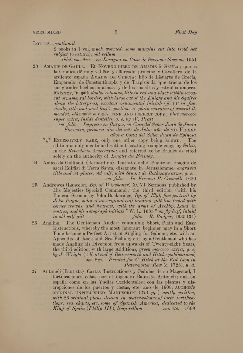 First Day Cr 2 books in 1 vol. much wormed, some margins cut into (sold not subject to return), old vellum thick sm. 8vo. en Lovayna en Casa de Servacio Sasseno, 1551 25 26 la Cronica dé muy valiéte y efforcado principe y Cavallero de la ardiente espada AMADIS DE GRECIA; hijo de Lisuarte de Grecia, Emperador de Constantinopla y de Trapisonda que tracta de los sus grandes hechos en armas; y de los sus altos y estrafios amores. Madxxxy, lit. goth. double columns, title in red and black within wood- cut ornamental border, with large cut of the Knight and his Squires above the letterpress, woodcut ornamental initials (ff. 1-11 in fac- simile, title and neat leaf), portions of plain margins of several Ul. mended, otherwise @ VERY FINE AND PERFECT Copy ; blue morocco super extra, inside dentelles, g. e. by W. Pratt sm. folio. Impresso en Burgos, en Casa del Senor Juan de Junta Florentin, primera dia del més de Julio arto de MD. Y.Xxxv anos a Costa del Senor Juan de Spinosa *,* EXCESSIVELY RARE, only one other copy being known. The edition is only mentioned without locating asingle copy, by Salva, in the Repertorio Americano; and referred to by Brunet as cited solely on the authority of Lenglet du Fresnoy. Amico da Gallipoli (Bernardino) Trattato delle Piante &amp; Imagini de sacri Hdiffizi di Terra Santa, disegnate in Jerusalemme, engraved title and 34 plates, old calf, with Stuart de Rothesay’s arms, g. e. sm. folio. In Firenza P. Ceconelli, 1620 Andrewes (Lancelot, Bp. of Winchester) XCVI Sermons published by His Majesties Speciall Command; the third edition (with his Funeral Sermon by John Buckeridge, Bp. of Hly), fine portrait by John Payne, sides of an original calf binding, gilt line tooled with corner crowns and fleurons, with the arms of Archbp. Laud in centres, and his autograph initials ““W. 1. 1635” on fly-leaf, inlaid in old calf giit folio. R. Badger, 1635-(34) Angling. The Gentleman Angler; containing Short, Plain and Easy Instructions, whereby the most ignorant beginner may in a Short Time become a Perfect Artist in Angling for Salmon, ete. with an Appendix of Rock and Sea Fishing, ete. by a Gentleman who has made Angling his Diversion from upwards of Twenty-eight Years, the third edition, with large Additions, green morocco extra, g. é. by J. Wright (2 Ul. at end of Bettersworth and Hitch’s publications) sm. 8v0. Printed for C. Hitch at the Red Lion in Pater-noster Row (c. 1728), n. d. Antoneli (Bautista) Cartas Instructiones y Cedulas de su Magestad, I fortificaciones echas por el ingenero Bautista Antoneli; ansi en espaiia como en las Yndias Occidentales; con las plantas y dis- crepciones de los puertos y costas, etc. aio de 1608, AUTHOR'S ORIGINAL UNPUBLISHED MANUSCRIPT (274 pp.) neatly written, with 26 original plans drawn in water-colours of forts, fortifica- tions, sea charts, etc. some of Spanish America, dedicated to the King of Spain (Philip IIT), limp vellum sm. 4to. 1608