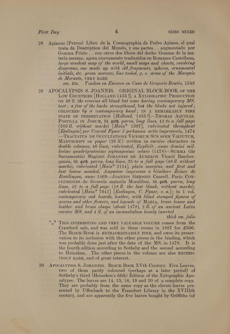 First Day 6 SIZES MIXED 28 Apianus (Petrus) Libro de la Cosmographia de Pedro Apiano, el qual trata da Description del Mundo, y sus partes . . augmentado por Gemma Frisio . . con otros dos libros del decho Gemma de la ma- teria mesma; agora nuevamente traduzidos en Romance Castellano, large woodcut map of the world, small maps and charts, revolving diagrams, one made up with old fragments, spheres, ornamental initials, etc. green morocco, line tooled, g. e. arms of the Marquis de Morante, VERY RARE sm. 4to. Vendese en Enveres en Casa de Gregorio Bontio, 1548 299 APOCALYPSIS 8S. JOANNIS. ORIGINAL BLOCK-BOOK of THE Low Counrtrtss [HoLuanp 14552], A XyLOGRAPHIC PRODUCTION ON 48 ll. the reverses all blank but some having contemporary MS. text ; a few of the backs strengthened, but the blocks not injured ; COLOURED by a contemporary hand; IN A REMARKABLY FINE STATE OF PRESERVATION | Holland, 1455%]—THomas AQUINAS. POSTILLA IN JOBUM, Itt. goth. parva, long lines, 42 to a full page (103 Ul. without marks) |Hain®* 1397], rubricated throughout | Esslingen| per Conrad Fyner d gerhuszen artis impressorie, 1474 —TRACTATUS DE OCCULTATIONE VICIORUM SUB SPEM VIRTUTUM, MANUSCRIPT on paper (26 Ul.) written in cursive characters in double columns, 46 lines, rubricated, EKaplicit...anno domini mil- lesimo quadrigentesimo septuagesimo octavo (1478)—SumMaA (de Sacramentis) Magistri JOHANNIS DE AURBACH Vicarii Bamber- gensis, lit. goth. parva, long lines, 35 to a full page (48 ll. without marks), rubricated | Hain* 2124], plain margins, and first and last leaves mended, Augustae impressus a Ginthero Zeiner de Reutlingen, anno 1469—JOANNIS GERSONI Cancell. Paris. Con- CLUSIONES de diversiis materiis Moralibus, ltt. goth. parva, long lines, 42 to a full page (18 Ul. the last blank, without marks), rubricated |Hain* 7641] [Hsslingen, C. Fyner, s. a.]; in 1 vol. contemporary oak boards, leather, with blind stamped figures of acorns and other flowers, and legends of MARiA, brass bosses and leather and brass clasps (about 1478), 2 ll. of an ancient Latin cursive MS. and 4 Ul. of an incunabulum loosely inserted thick sm. folio *,* THIS INTERESTING AND VERY VALUABLE VOLUME comes from the Crawford sale, and was sold in these rooms in 1887 for £500. The BLock-BooK is EXTRAORDINARILY FINE, and owes its preser- vation to its inclusion with the other pieces in the binding, which was probably done just after the date of the MS. in 1478. It is the fourth edition according to Sotheby and the second according to Heineken. The other pieces in the volume are also EXCEED- INGLY RARE, and of great interest. 30 APOCALYPSIS 8S. JOHANNIS. BLock-Book XVth Century. Five Leaves, two of them partly coloured (perhaps at a later period) of Sotheby’s third (Heineken’s fifth) Edition of the Xylographic Apo- calypse. The leaves are 14, 15, 18, 19 and 20 of a complete copy. They are probably from the same copy as the eleven leaves pre- sented by Uffenbach to the Francfort Library in the XVIIIth century, and are apparently the five leaves bought by Griffiths (of