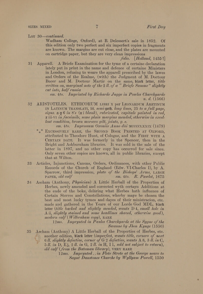 =. 31 33 515) Wadham College, Oxford), at B. Delessert’s sale in 1852. Of this edition only two perfect and six imperfect copies in fragments are known. The margins are cut close, and the plates are mounted on cartridge paper, but they are very clean impressions folio. | Holland, 1455 1%] Apparell. A Briefe Examination for the tyme of a certaine declaration lately put in print in the name and defence of certaine Ministers in London, refusing to weare the apparell prescribed by the lawes and Orders of the Realme, (with) the Judgment of M. Doctour Bucer and M. Doctour Martir on the same, black letter, ttle written on, marginal note of the 2 Ul. of a“ Briefe Summe” slightly cut into, half russia sm. 4to. Imprinted by Richarde Jugge in Powles Churchyarde n. d. (1566) ARISTOTELES. ETHICORUM trpri x per LEONARDUM ARETINUM IN LATINUM TRANSLATI, lit. semz-goth. long lines, 25 to a full page, signs. a- 6 in 8’s (ai blank), rubricated, capitals painted in red, ¥ ili-VI in facsimile, some plain margins mended, otherwise in excel- lent condition, brown morocco gilt, joints, g. é. sm. 4to. Impressum Oxonits Anno dit MCCCCLXXIX (1479) *,* EXCESSIVELY RARE, the SeconD Book PRINTED AT OXFORD, attributed to Theodore Hunt, of Cologne, and the First wWitH A CERTAIN DATE. It was formerly in the Spencer, then in the Bright and Ashburnham libraries. It was sold in the sale of the latter in 1897, and no other copy has occurred for sale since. Only seven other copies are known, all in public libraries, except that at Wilton. Articles, Injunctions, Canons, Orders, Ordinances, with other Public Records of the Church of England (Edw. VI-Charles I), by A. Sparrow, third impression, plate of the Bishops’ Arms, LARGE PAPER, old calf sm. 4to. Rk. Pawlet, 1675 Ascham (Anthony, Physician) A Little Herball of the Properties of Herbes, newly amended and corrected wyth certayn Additions at the ende of the boke, delaring what Herbes hath influence of Certain Sterres and Constellations, wherby maye be chosen the best and most lucky tymes and dayes of their ministracion, etc. made and gathered in the Yeare of our Lorde God MDL. black letter (title backed and slightly mended, wants D4, small hole in A ii, slightly stained and some headlines shaved, otherwise good), modern calf (Wilbraham copy), RARE 12mo. Imprynted in Paules Churchyarde at the Sygne of the Swanne by Jhon Kynge (1550) Ascham (Anthony) A Little Herball of the Properties of Herbes, ete. another edition, black letter (¢mperfect, wants title, corners 3 of next «, 6 Ul. slightly defective, corner of G2 defective, wants A 8, 3 Ul. in C, 5 ll. in D, Ej, 2. in G, 2. in H, 11, sold not subject to return), old calf (from the Bateman library), VERY RARE 12mo. Imprynted..in Hlete Strete at the George neare to