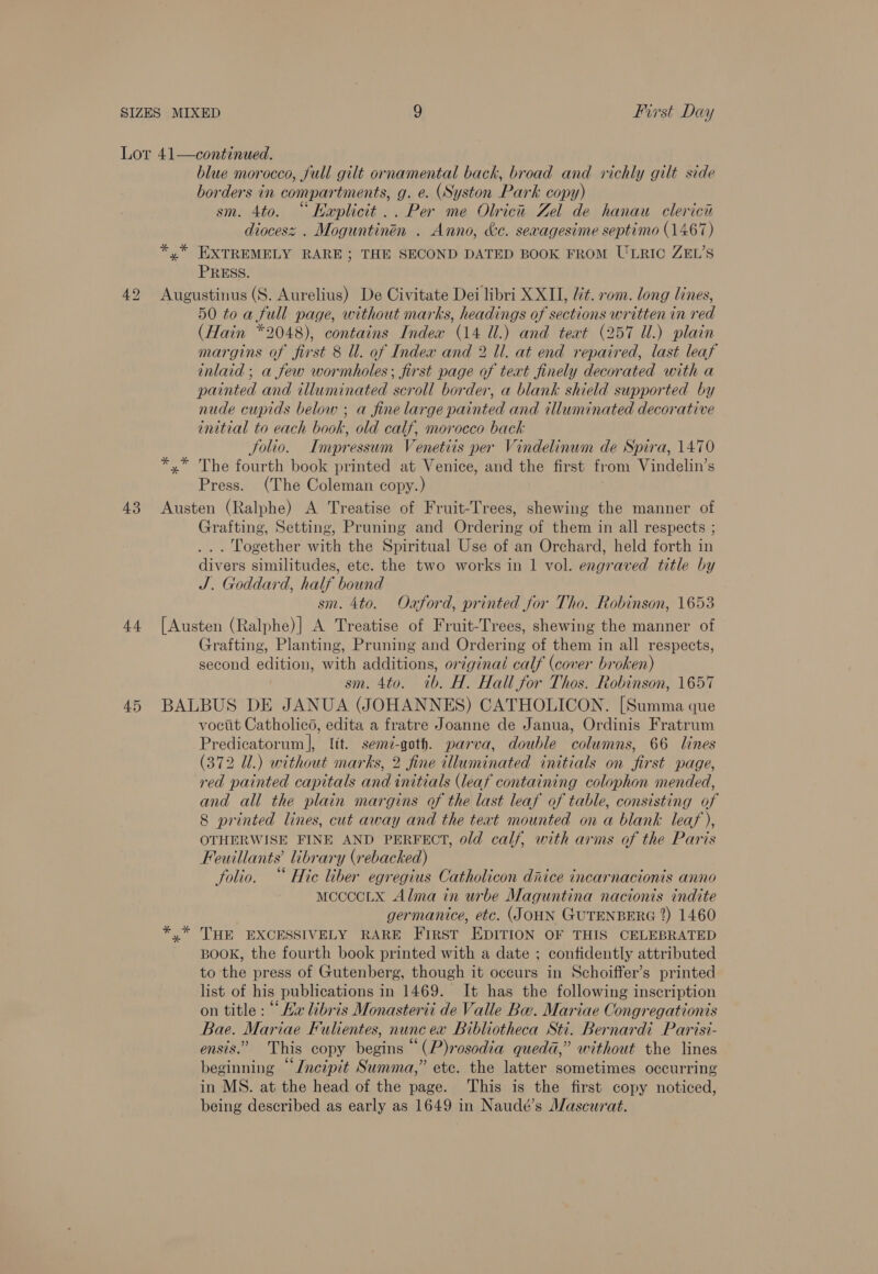 43 4.4 45 blue morocco, full gilt ornamental back, broad and richly gilt side borders in compartments, g. e. (Syston Park copy) sm. 4to. “Haplicit.. Per me Olrica Zel de hanau clericn diocesz . Moguntinén . Anno, &amp;e. sexagesime septimo (1467) *,* EXTREMELY RARE; THE SECOND DATED BOOK FROM ULRIC ZEL’S PRESS. Augustinus (S. Aurelius) De Civitate Dei libri XXII, Ut. rom. long lines, 50 toa full page, without marks, headings of sections written in red (Hain *2048), contains Index (14 Ul.) and teat (257 Ul.) plain margins of first 8 Ul. of Index and 2 Il. at end repaired, last leaf inlaid ; a few wormholes; first page of text finely decorated with a painted and illuminated scroll border, a blank shield supported by nude cupids below ; a fine large painted and illuminated decorative initial to each book, old calf, morocco back Solio. Impressum Venetiis per Vindelinwm de Spira, 1470 *,* The fourth book printed at Venice, and the first from Vindelin’s Press. (The Coleman copy.) Austen (Ralphe) A Treatise of Fruit-Trees, shewing the manner of Grafting, Setting, Pruning and Ordering of them in all respects ; ... Together with the Spiritual Use of an Orchard, held forth in divers similitudes, etc. the two works in 1 vol. engraved title by J. Goddard, half bound sm. 4to. Oxford, printed for Tho. Robinson, 1653 [Austen (Ralphe)| A Treatise of Fruit-Trees, shewing the manner of Grafting, Planting, Pruning and Ordering of them in all respects, second edition, with additions, original calf (cover broken) sm. 4to. 1b. H. Hall for Thos. Robinson, 1657 BALBUS DE JANUA (JOHANNES) CATHOLICON. [Summa que vocit Catholicé, edita a fratre Joanne de Janua, Ordinis Fratrum Predicatorum], Itt. semi-goth. parva, double columns, 66 lines (372 Ul.) without marks, 2 fine illuminated initials on first page, red painted capitals and initials (leaf containing colophon mended, and all the plain margins of the last leaf of table, consisting of 8 printed lines, cut away and the teat mounted on a blank leaf ), OTHERWISE FINE AND PERFECT, old calf, with arms of the Paris Feuillants’ library (rebacked) folio. “ Hie liber egregius Catholicon diiice incarnacionis anno mccccLx Alma in urbe Maguntina nacionis indite germanice, etc. (JOHN GUTENBERG 2) 1460 yx” THE EXCESSIVELY RARE FrrRst EDITION OF THIS CELEBRATED BOOK, the fourth book printed with a date ; confidently attributed to the press of Gutenberg, though it occurs in Schoiffer’s printed list of his publications in 1469. It has the following inscription on title : “Ha libris Monasterii de Valle Bu. Mariae Congregationis Bae. Mariae Fulientes, nuncex Bibliotheca Sti. Bernardi Parisi- ensis.” This copy begins “(P)rosodia queda,” without the lines beginning “Jneipit Summa,” etc. the latter sometimes occurring in MS. at the head of the page. This is the first copy noticed, being described as early as 1649 in Naudé’s Mascurat.