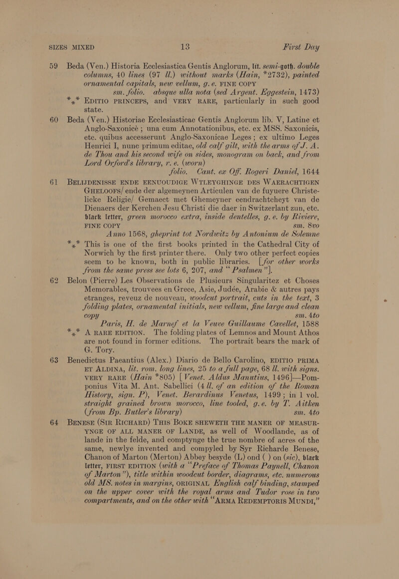 60 61 63 64 columns, 40 lines (97 Ul.) without marks (Hain, *2732), painted ornamental capitals, new vellum, g.é. FINE COPY sm. folio. absque ulla nota (sed Argent. Eggestein, 1473) *,* EDITIO PRINCEPS, and VERY RARE, particularly in such good state. Beda (Ven.) Historiae Ecclesiasticae Gentis Anglorum lib. V, Latine et Anglo-Saxonicée ; una cum Annotationibus, etc. ex MSS. Saxonicis, etc. quibus accesserunt Anglo-Saxonicae Leges; ex ultimo Leges Henrici J, nune primum editae, old calf gilt, with the arms of J. A. de Thou and his second wife on sides, monogram on back, and from Lord Orford’s library, r. e. (worn) Solio. Cant. ea Off: Rogert Daniel, 1644 BELIJDENISSE ENDE EENUOUDIGE WTLEYGHINGE DES WAERACHTIGEN GueELoors/ ende der algemeynen Articulen van de fuyuere Christe- licke Religie/ Gemaect met Ghemeyner eendrachtcheyt van de Dienaers der Kerchen Jesu Christi die daer in Switzerlant zun, etc. black letter, green morocco extra, inside dentelles, g.e. by Riviere, FINE COPY sm. 8vo Anno 1568, gheprint tot Nordwitz by Antonium de Solemne *,* This is one of the first books printed in the Cathedral City of Norwich by the first printer there. Only two other perfect copies seem to be known, both in public libraries. [for other works from the same press see lots 6, 207, and “* Psalmen”’}. Belon (Pierre) Les Observations de Plusieurs Singularitez et Choses Memorables, trouvees en Grece, Asie, Judée, Arabie &amp; autres pays etranges, reveuz de nouveau, woodcut portrait, cuts in the text, 3 Jolding plates, ornamental initials, new vellum, fine large and clean copy sm. 4to Paris, H. de Marnef et la Veuve Guillaume Cavellet, 1588 *,* A RARE EDITION. ‘The folding plates of Lemnos and Mount Athos are not found in former editions. The portrait bears the mark of G. Tory. Benedictus Paeantius (Alex.) Diario de Bello Carolino, EDITIO PRIMA ET ALDINA, lit. rom. long lines, 25 to a full page, 68 Il. with signs. VERY RARE (Hain *805) | Venet. Aldus Manutius, 1496 |—Pom- ponius Vita M. Ant. Sabellici (4 7. ef an edition of the Roman History, sign. P), Venet. Berardinus Venetus, 1499; in 1 vol. straight grained brown morocco, line tooled, g.e. by T. Aitken (from Bp. Butler’s library) sm. 4to BENESE (Str RicHARD) THIS BOKE SHEWETH THE MANER OF MEASUR- YNGE OF ALL MANER OF LANDE, as well of Woodlande, as of lande in the felde, and comptynge the true nombre of acres of the same, newlye invented and compyled by Syr Richarde Benese, Chanon of Marton (Merton) Abbey besyde (L) ond ( ) on (sic), black letter, FIRST EDITION (with a “Preface of Thomas Paynell, Chanon of Marton”), title within woodcut border, diagrams, etc. numerous old MS. notes in margins, ORIGINAL English calf binding, stamped on the upper cover with the royal arms and Tudor rose in two compartments, and on the other with “ARMA REDEMPTORIS MUNDI,”