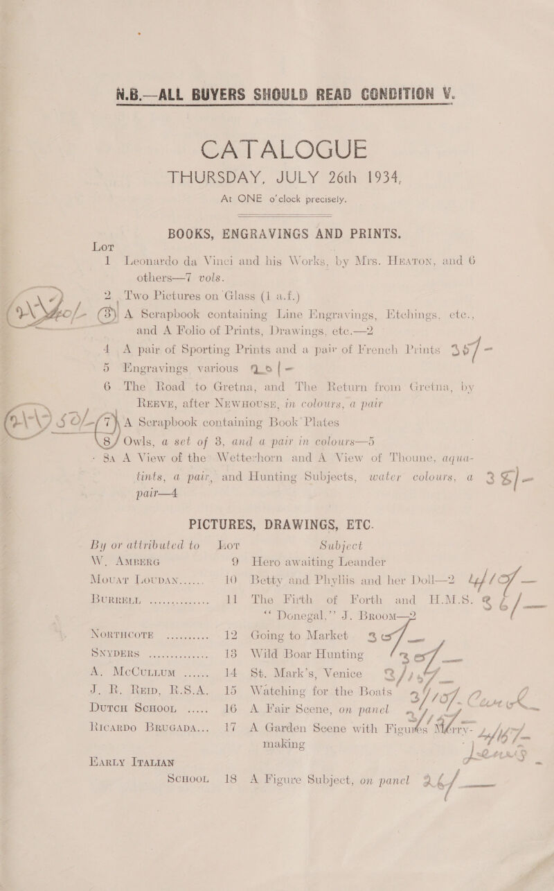   CONDITION V.  READ  N.B.—ALL BUYERS SHOULD   CATALOGUE THURSDAY, JULY 26th 1934, At ONE o'clock precisely.   BOOKS, ENGRAVINGS AND PRINTS. Lor é 1 Leonardo da Vinci and his Works, by Mrs. Hzaron, and 6 others—7 vols. ie 2. ‘Iwo Pictures on Glass (1 a.f.) EO f_> (3) A Serapbook containing Line Einegravings, Etchings, ete., - fi and A Folio of Prints, Drawings, etc.—2 4 <A pair of Sporting Prints and a pair of French Prints 387 - 5 Engravings, various 6 [|= 6 .The Road to Gretna, and The Return from’ Gretna, by REEVE, after NewuHouss, in colours, a pair A Scrapbook containing Book Plates 8a A View of the’ Wetterhorn and A View of Thoune, aqua- tints, a pair, and Hunting Subjects, water colours, a 83 S/ pe    pair—4 PICTURES, DRAWINGS, ETC. By or attributed to lor Subject W. AMBERG 9 Hero awaiting Leander Movar DOUDAN.:.... 10 Betty and Phyllis and her Doll—2 Led , o ao Pinu, ...... ey 11 The Firth of Forth and EMS. 36 /—— ~ Donegal,” J. Broom——2 7 ORM ELCOMR oo 6 rue. 5',. 12 Going to Market 2% oe NRG fis. 6005 13 Wild Boar Hunting ze ee PLCCULEUM “oo. I4) St. Mark's; Venice /) 1 J. BR. Rew, B.S.A. 15 Watching for the Boats’ 94 , Y Duwen SCHOOL §...., 16 A Fair Scene, on panel te es f Come. = Ricarpo BruGapa... 17 A Garden Scene with Ficus Moy. 5 Sh sof making 4 DO he Wary ITALIAN ° . by ee Fa ScHooL 18 A Figure Subject, on panel Q2£/f