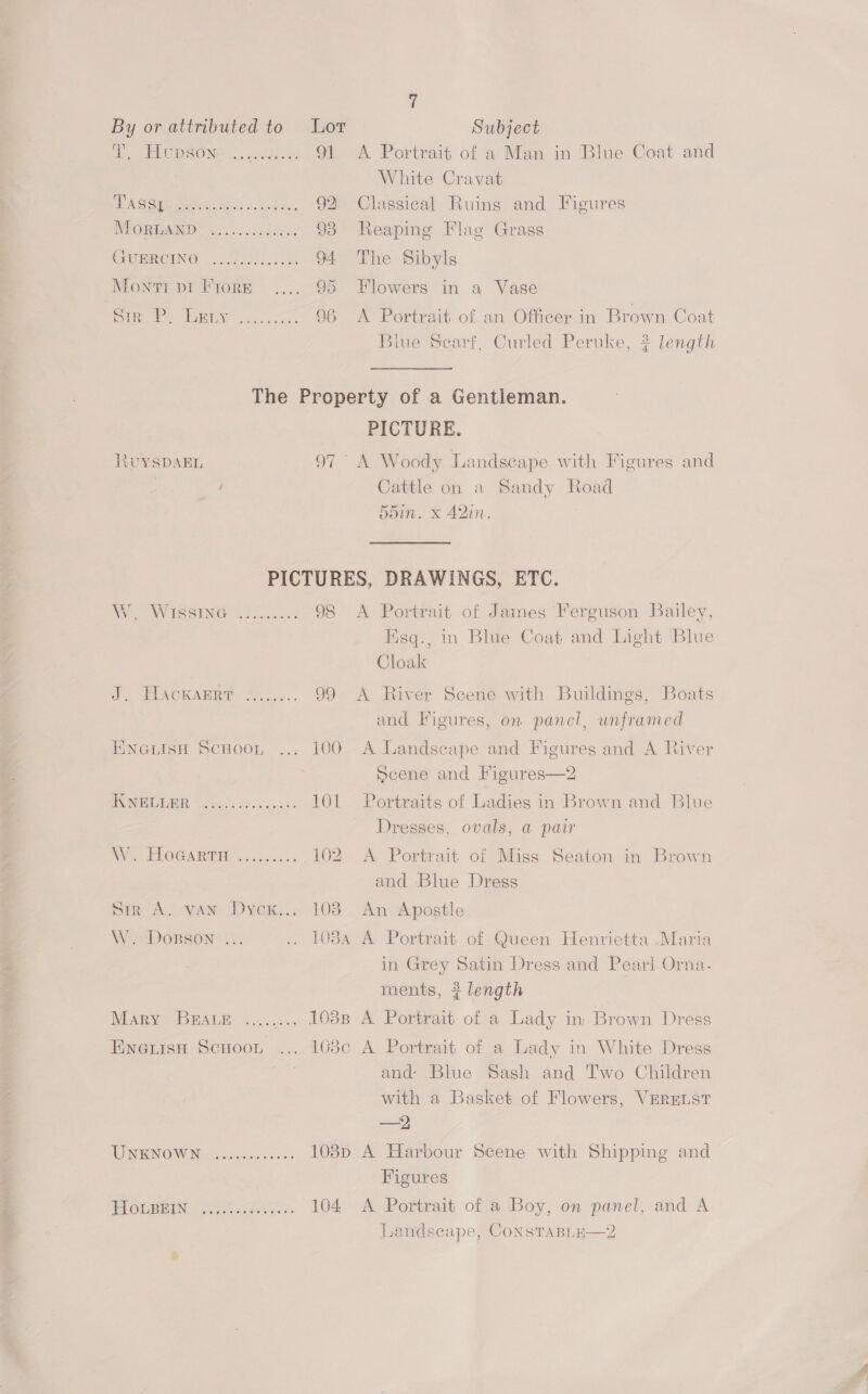 By or atimbuted to Lor - Subject AP EUGDGONS 5 scattee et 91 <A Portrait of a Man in Blue Coat and White Cravat BBA Gis meet Nias 5. ude: 92 Classical Ruins and Figures IMPOR AND? 10S. .addd ee 93 Neaping Flag Grass GHERGING colin 34 94 The Sibyls Monti pi Frore .... 95 Flowers in a Vase ue REY cee occ. 96 <A Portrait of an Officer in Brown Coat Blue Scarf, Curled Peruke, 2 length The Property of a Gentleman. PICTURE. RUYSDAEL 97° A Woody Landscape with Figures and Cattle on a Sandy Road 5din. x 42in. PICTURES, DRAWINGS, ETC. Be VS SING We ine: 98 A Portrait of James Ferguson Bailey, Hisq., in Blue Coat and Light Blue Cloak i ELAGEAER® . Ps. 99 A River Scene with Buildings, Boats and Figures, on panel, unframed ENGLISH ScHoon ... 100 A Landscape and Figures and A River Scene and Figures—2 ONEEE NE 5 Gos fewedeee > 101 Portraits of Ladies in Brown and Blue Dresses, ovals, a pair WV. PLOGARTE ..c0:..0 102 A Portrait of Miss Seaton in Brown and Blue Dress Sir A. van Dyox... 103 An. Apostle W DOBSON ... .. 108A A Portrait of Queen Henrietta .Maria in Grey Satin Dress and Pearl Orna- ments, # length Mary BRA a. ... 1038s A Portrait of a Lady in Brown Dress EneisH Scuoot ... 1038c A Portrait of a Lady in White Dress | and Blue Sash and Two Children with a Basket of Flowers, VERELST = TIN RIN OW Nectsatastisni 0 1038p A Harbour Scene with Shipping and Figures FLOLBEIN -flisisieas ys: 104 A Portrait of a Boy, on panel, and A Landscape, CONSTABLHE—2