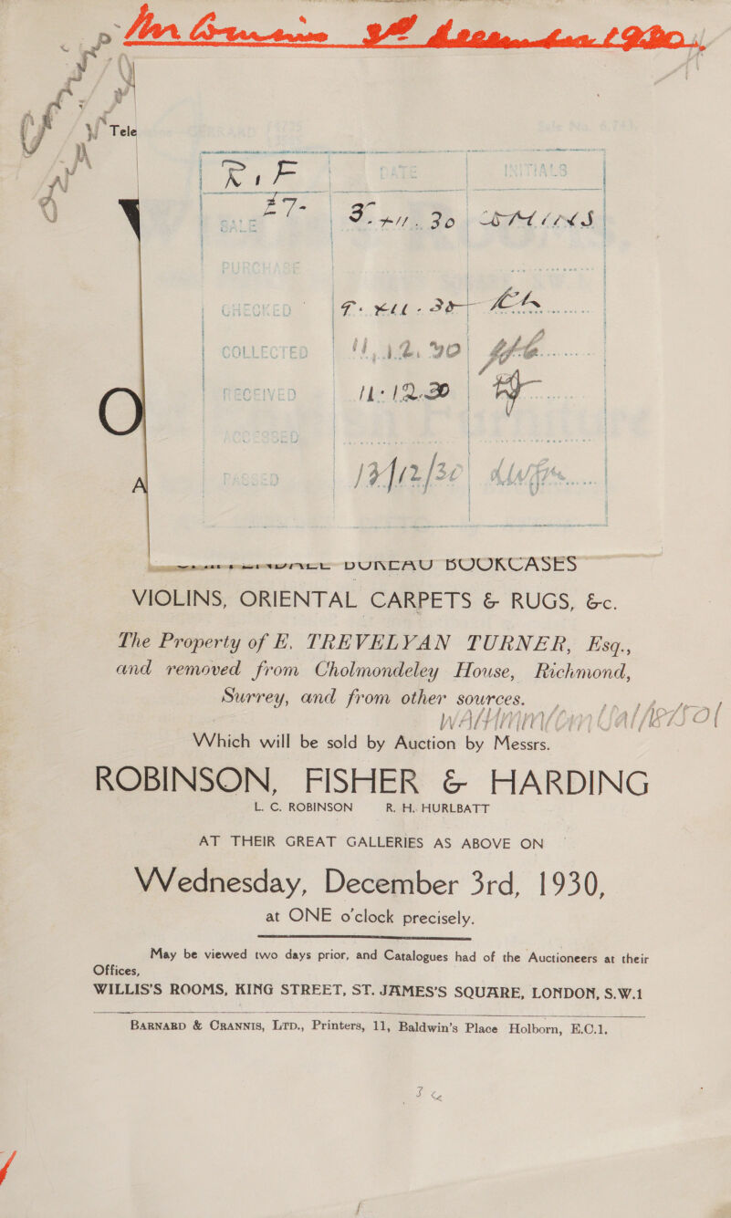  Wi a eee | a ane &amp; pane aoe SagT | | ! oar f Dip Bp Ch a Loh | | Zohn | Fs hh FO fe ; } 4 ' | | col : ) 1 90) flo | Sp | neceven = | hc 1a | TY... oe eee IN DUNLAYU BOOKCASES VIOLINS, ORIENTAL CARPETS &amp; RUGS, &amp;. The Property of E, TREVELVYAN TURNER, Esq., and removed from Cholmondeley House, Richmond, Surrey, and from other sources. VJ 4 { } WAH vy] Which will be sold by Auction by eee > ROBINSON, FISHER &amp; HARDING L. C. ROBINSON R. H.. HURLBATT ee te phy, Secs hy, Hes, te \ AT THEIR GREAT GALLERIES AS ABOVE ON Wednesday, December 3rd, 1930, at ONE o'clock precisely.  May be viewed two days prior, and Catalogues had of the Auctioneers at their Offices, WILLIS'S ROOMS, KING STREET, ST. JAMES’S SQUARE, LONDON, S.W.1 Ss  BARNARD &amp; Crannis, LTp., Printers, 11, Baldwin’s Place Holborn, E.C.1, <i aie