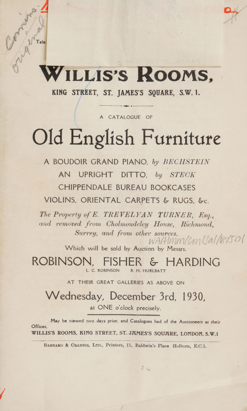   WILLIs’s Rooms, KING STREET, ST. JAMES'S SQUARE, S.W.1. _ <2 —______ A CATALOGUE OF Old English Furniture A BOUDOIR GRAND PIANO, by BECHSTEIN Aa UPRIGHT DITTO, -by. STECK CHIPPENDALE BUREAU BOOKCASES VIOLINS, ORIENTAL CARPETS &amp; RUGS, Ge. The Property of KE, TREVELYAN TURNER, Esq., and removed from Cholmondeley House, Richmond, Surrey, and - om other sources. Which will be sold by Ageion ti ae ROBINSON, FISHER &amp; HARDING L. C. ROBINSON R. H. HURLBATT AT THEIR GREAT GALLERIES AS ABOVE ON VVednesday, December 3rd, 1930, at ONE o'clock precisely. May be viewed two days prior, and Catalogues had of the Auctioneers at their Offices, WILLIS’S ROOMS, KING STREET, ST. JAMES’S SQUARE, LONDON, S.W.1   BARNARD &amp; CrRANNIS, LTD., Printers, 11, Baldwin’s Place Holborn, E.C.1, — me,