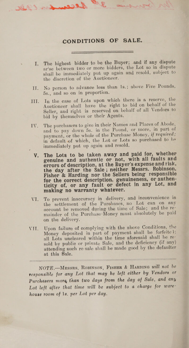 oe CONDITIONS OF SALE.   The highest bidder to be the Buyer; and if any dispute arise between two or more bidders, the Lot so in dispute shall be immediately put up again and resold, subject to the discretion of the Auctioneer. No person to advance less than 1s.; above Five Pounds, 5s., and so on in proportion. In the case of Lots upon which there is a reserve, the Auctioneer shall have the right to bid on behalf of the Seller, and right is reserved on behalf of all Vendors to bid by themselves or their Agents. | The purchasers to give in their Names and Places of Abode, and to pay down 5s. in the Pound, or more, in part of payment, or the whole of the Purchase Money, if required ; immediately put up again and resold. The Lots to be taken away and paid for, whether genuine and authentie or not, with all faults and errors of description, at the Buyer’s expense and risk, the day after the Sale; neither Messrs. Robinson, Fisher &amp; Harding nor the Sellers being responsible for the correct description. genuineness, or authen- ticity of, or any fault or defect in any Lot, and making no warranty whatever. To prevent inaccuracy in delivery, and inconvenience in the settlement of the Purchases, no Lot can on any account be removed during the time of Sale; and the re- mainder of the Purchase-Money must absolutely be paid on the delivery. : Upon failure of complying with the above Conditions, the Money deposited in part of payment shall be forfeite 1: all Lots uncleared within the time aforesaid shall be re- sold by public or private Sale, and the deficiency (if any) attending such re-sale shall be made good by the defaulter at this Sale.  