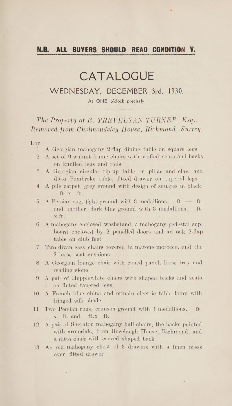   CATALOGUE WEDNESDAY, DECEMBER 3rd, 1930, At ONE o'clock precisely.  Lor i 2, we) 6 ~1 10 i A Georgian mahogany 2-flap dining table on square legs A set of 9 walnut frame chairs with stuffed seats and backs on knulled legs and rails A Georgian circular tip-up table on pillar and claw and ditto Pembroke table, fitted drawer on tapered legs A pile carpet, grey ground with design of squares in black, 1 eae a A Persian rug, hght ground with 8 medallions, ft. — ft. and another, dark blue ground with 8 medallions, ft. Xi. A mahogany enclosed washstand, a mahogany pedestal cup- board enclosed by 2 panelled doors and an oak 2-flap table on club feet Two divan easy chairs covered in marone moroceo, and the 2 loose seat cushions A Georgian lounge chair with ecaned panel, loose tray and reading slope A pair of Hepplewhite chairs with shaped backs and seats on fluted tapered legs 7 A French blue china and ormolu electric table lamp with fringed silk shade Two Persian rugs, crimson ground with 8 medallions, ft. % ott attd, . fix ft, A pair of Sheraton mahogany hall chairs, the backs painted with armorials, from Buecleugh House, Richmond, and a ditto chair with carved shaped back An old mahogany chest of 8 drawers with a linen press over, fitted drawer