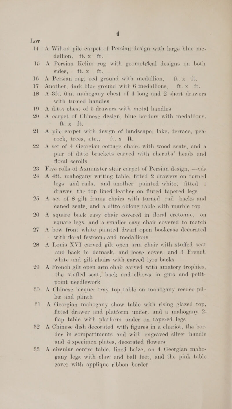 A Wilton pile carpet of Persian design with large. blue me- dalhion, “ft it. A Persian Kelim rug with geometrical designs on both sides, -<- ft.x . £t. A Persian rug, red ground with medallicn, ft. x ft. Another, dark blue ground with 6 medallions, ft. x ft. A. 8ft. 6in. mahogany chest of 4 long and 2 short drawers with turned handles A ditto chest of 5 drawers with metal handles A earpet of Chinese design, blue borders with medallions, tite it: A pile carpet with design of landscape, lake, terrace, pea- cock, trees, ete., ft. x ft. A set of 4 Georgian cottage chairs with wood seats, and a pair of ditto brackets carved with cherubs’ heads and floral serolls | Five rolls of Axminster stair carpet of Persian design, —yds A 4ft. mahogany writing table, fitted 2 drawers on turned legs and rails, and another painted white, fitted 1 drawer, the top lined leather on fluted tapered legs A set of 8 gilt frame chairs with turned rail backs and caned seats, and a ditto oblong table with marble top A square back easy chair covered in floral cretonne, on square legs, and a smaller easy chair covered to match A bow front white painted dwarf open bookease decorated with floral festoons and medallions A Louis XVI carved gilt open arm chair with stuffed seat and back in damask, and loose cover, and 8 French white and gilt chairs with carved lyre backs A French gilt open arm chair carved with amatory trophies, the stuffed seat, back and elbows in gros and petit- point needlework A Chinese lacquer tray top table on mahogany reeded pil- lar and plinth A Georgian mahogany show table with rising glazed top, fitted drawer and platform under, and a mahogany 2- flap table with platform under on tapered legs A Chinese dish decorated with figures in a chariot, the bor- der in compartments and with engraved silver handle and 4 specimen plates, decorated flowers A cireular centre table, lined baize, on 4 Georgian maho- gany legs with claw and ball feet, and the pink table cover with applique ribbon border
