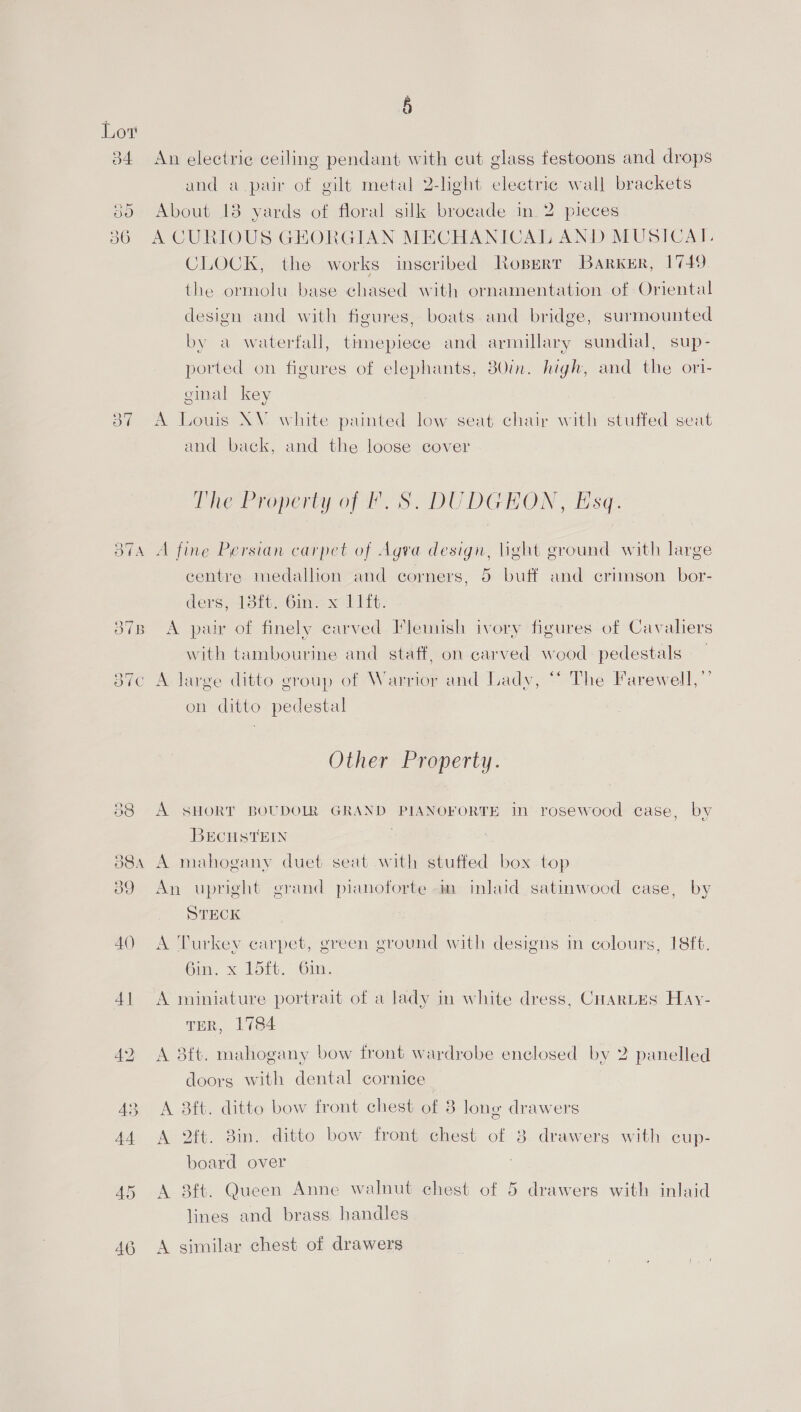 i) Lor 34 An electric ceiling pendant with cut glass festoons and drops and a pair of gilt metal 2-light electric wall brackets 385 About 13 yards of floral silk brocade in. 2 pieces 386 A CURIOUS GEORGIAN MECHANICAL AND MUSICAT. CLOCK, the works inscribed Roperr Barker, | 749, the ormolu base chased with ornamentation of Oriental design and with figures, boats and bridge, surmounted by a waterfall, timepiece and armillary sundial, sup- ported on figures of elephants, B0in. high, and the ori- ginal key 37 A Louis XV white painted low seat chair with stuffed seat and back, and the loose cover The Property of f S. DUDGHON, Esq: 374 A fine Persian carpet of Agva design, light ground with large centre medallion and corners, 5 buff and crimson bor- ders) hob Oi. eo) Lit. 37B A pair of finely carved Flemish ivory figures of Cavaliers with tambourine and staff, on carved wood pedestals Or ( 387c A large ditto group of Warrior and Lady, “‘ The Farewell, ”’ on ditto pedestal Other Property. 88 A SHORT BOUDOLR GRAND PIANOFORTE in rosewood case, by BECHSTEIN 88a A mahogany duet seat with stuffed box top 89 An upright grand pianoforte m inlaid satinwood case, by STECK 40 A Turkey carpet, green ground with designs in colours, 18ft. Gin, x 15it. Gin, 41 <A miniature portrait of a lady in white dress, Cuartes Hay- TER, 1784 42 A 38ft. mahogany bow front wardrobe enclosed by 2 panelled doorg with dental cornice 43 A 3ft. ditto bow front chest of 8 long drawers 44 A ft. 8in. ditto bow front chest of 8. drawers with cup- board over 45 A 8ft. Queen Anne walnut chest of 5 drawers with inlaid lines and brass handles AG A similar chest of drawers