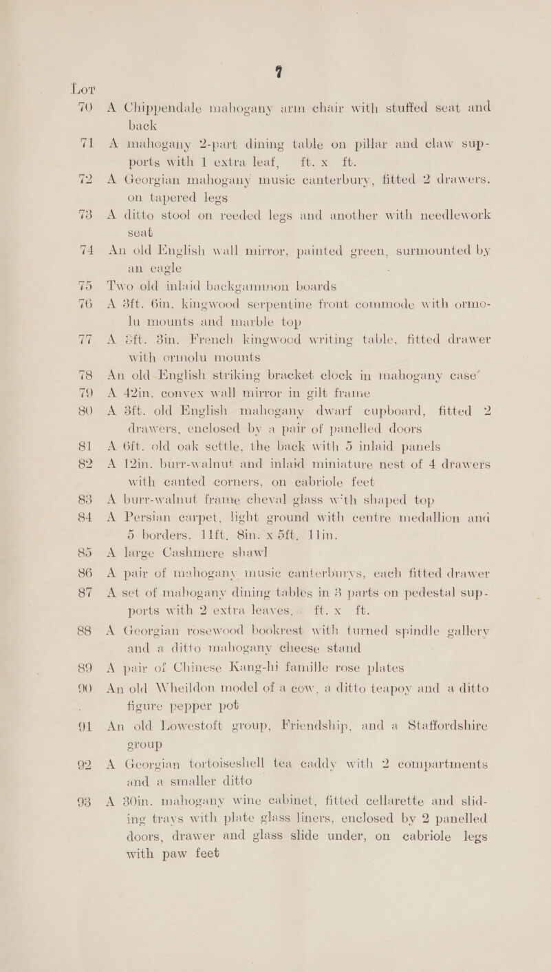 A Chippendale mahogany arm chair with stuffed seat and back A mahogany 2-part dining table on pillar and claw sup- ports with 1 extra leaf, ft. x ft. A Georgian mahogany music canterbury, fitted 2 drawers. on tapered legs A ditto stool on reeded legs and another with needlework seat An old English wall mirror, painted green, surmounted by an eagle Two old inlaid backgammon boards A 3ft. Gin. kingwood serpentine front commode with ormo- lu mounts and marble top A &amp;ft. 3in. French kingwood writing table, fitted drawer with ormolu mounts An old English striking bracket clock in mahogany case’ A 42in. convex wall mirror in gilt frame A 8ft. old English mahogany dwarf cupboard, fitted 2 drawers, enclosed by a pair of panelled doors A 6ft. old oak settle, the back with 5 inlaid panels A 12in. burr-walnut and inlatd miniature nest of 4 drawers with canted corners, on ecabriole feet A burr-walnut frame cheval glass wth shaped top A Persian carpet, hght ground with centre medallion ana 5 borders, 11it. 8m? x dft, 11in. A large Cashmere shawl A pair of mahogany inusi¢ canterburvs, each fitted drawer A set of mahogany dining tables in 3 parts on pedestal sup- ports with 2 extra leaves,« ft. x ft. A Georgian rosewood bookrest with turned spindle gallery and a ditto mahogany cheese stand A pair of Chinese Kang-hi famille rose plates An old Wheildon model of a cow, a ditto teapoy and a ditto figure pepper pot An old Lowestoft group, Friendship, and a Staffordshire group A Georgian tortoiseshell tea caddy with 2 compartments and a smaller ditto | A 80in. mahogany wine cabinet, fitted cellarette and slid- ing travs with plate glass liners, enclosed by 2 panelled doors, drawer and glass slide under, on eabriole legs with paw feet