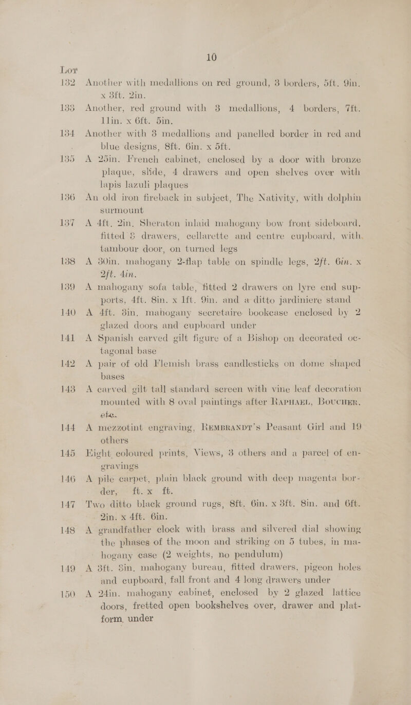 Lot toe 133 154 135 1359 140 141 146 147 148 10 Another with medallions on red ground, 8 borders, 5ft. Yin. x 38ft. 2in. Another, red ground with 8 medallions, 4 borders, Tift. A dine’ x Git. Another with 8 medallions and panelled border in red and blue designs, 8ft. 6in. x 5ft. A 2oin. French cabinet, enclosed by a door with bronze plaque, slide, 4 drawers and open shelves over with lapis lazuli plaques An old iron fireback in subject, The Nativity, with dolphin surmount A 4ft, Zin, Sheraton inkud mahogany bow front sideboard, fitted &amp; drawers, cellarette and centre cupboard, with, tambour door, on turned legs A 30in. mahogany 2-flap table on spindle legs, 2ft. 6in. x Qft. din. A mahogany sofa table, fitted 2 drawers on lyre end sup- ports, 4ft. 8in. x lft. 9in. and a ditto jardiniere stand A 4ft. 8in. mahogany secretaire bookcase enclosed by 2 elazed doors and cupboard under A Spanish carved gilt figure of a Bishop on decorated oc- tagonal base A pair of old Flemish brass candlesticks on dome shaped bases A carved eilt tall standard screen with vine leaf decoration mounted with 8 oval paintings after RapHaEL, BoucuEr. ea. | A mezzotint eneraving, RemBranpr’s Peasant Girl and 19 others Kight coloured prints, Views, 3 others and a parcel of en- gravings ) A pile carpet, plain black ground with deep magenta bor- aes i Te. Two ditto black ground rugs, 8ft. 6in. x 8ft. 8m. and Gft. Zin. x 4ft. 6in. A grandfather clock with brass and silvered dial showing the phases of the moon and striking on 5 tubes, in ma- hogany case (2 weights, no pendulum) A 3ft. 8in, mahogany bureau, fitted drawers, pigeon holes and cupboard, fall front and 4 long drawers under A 24in. mahogany cabinet, enclosed by 2 glazed lattice doors, fretted open bookshelves over, drawer and plat- form, under
