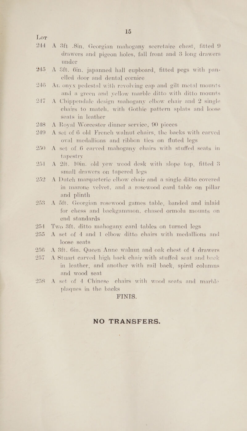 drawers and pigeon holes, fall front and 8 long drawers under A 6ft. 6m. japanned hall cupboard, fitted pegs with pan- elled door and dental cornice Ar. onyx pedestal with revolving cap and gilt metal mounts and a green and yellow marble ditto with ditto mounts A Chippendale design mahogany elbow chair and 2 sinele chairs to match, with Gothic pattern splats and loose seats in leather A Royal Worcester dinner service, 90 pieces A set of 6 old French walnut chairs, the backs with carved oval medallions and ribbon ties on fluted legs A set of 6 carved mahogany chairs with stuffed seats in tapestry | A 2ft. 10in. old yew wood desk with slope top, fitted 8 small drawers on tapered legs A Dutch marqueterie elbow chair and a single ditto covered in marone velvet, and a rosewood ecard table on pillar and plinth A 5ft. Georgian rosewood games table, banded and inlaid for chess and backgammon, chased ormolu mounts on end standards Two 8ft. ditto mahogany card tables on turned legs A set of 4 and 1 elbow ditto chairs with medallions and loose seats A 38ft. Bin. Queen Anne walnut and oak chest of 4 drawers A Stuart carved high back chair with stuffed seat and back in leather, and another with rail back, spiral columns and wood seat A set of 4 Chinese chairs with wood seats and marble plaques in the backs FINIS. NO TRANSFERS.
