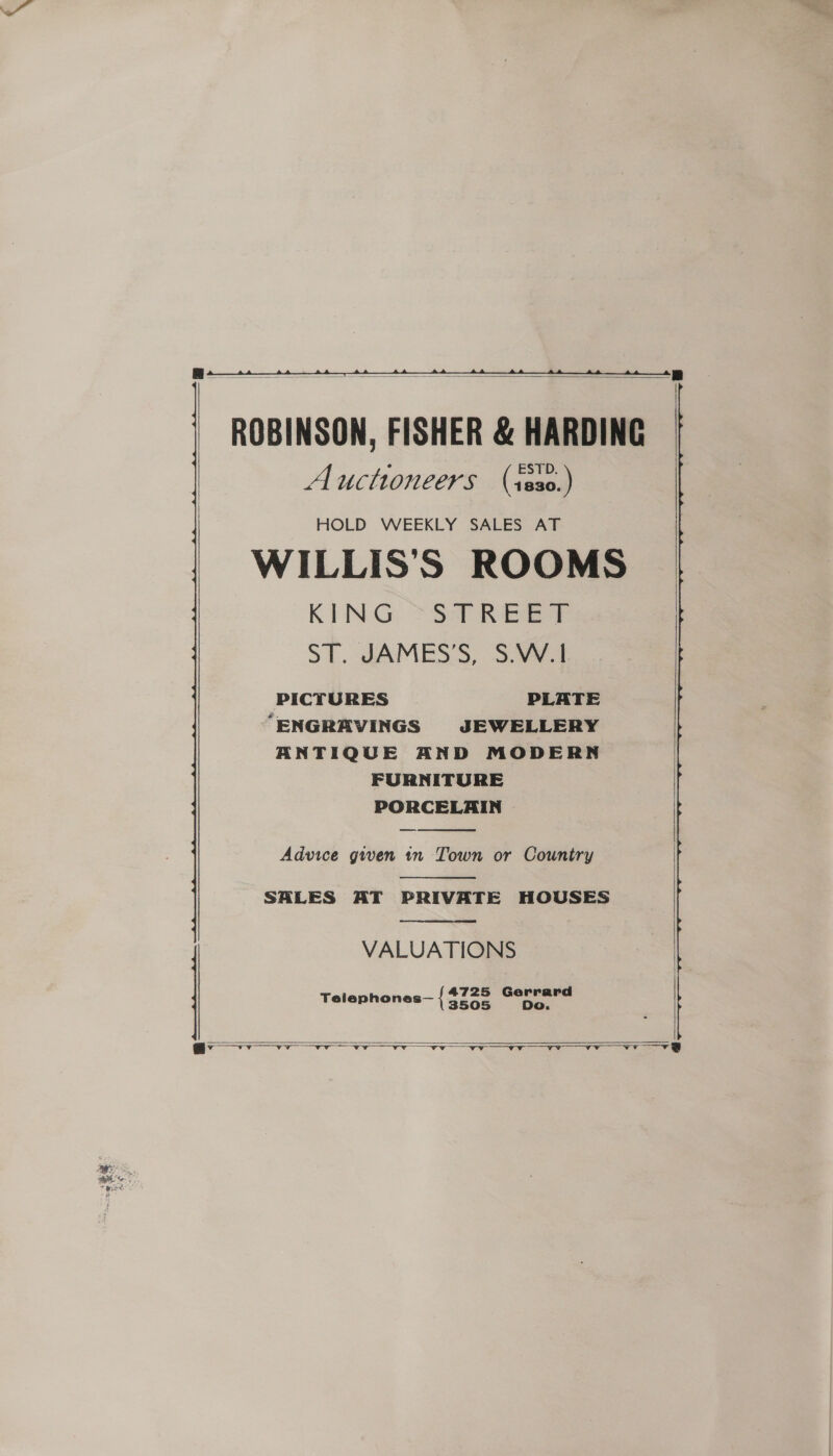  ROBINSON, FISHER &amp; HARDING Auctioneers (sss0.)  HOLD WEEKLY SALES AT WILLIS’S ROOMS KING *S9 REG Ee ST. JAMES’S, S.W.1 PICTURES PLATE “ENGRAVINGS JEWELLERY ANTIQUE AND MODERN FURNITURE PORCELAIN —   Advice given in Town or Country  SHLES AT PRIVATE HOUSES VALUATIONS  4725 Gerrard Telephones— { 3505 Do.    | ae a orn a EEN bie TC a a Oe ae a RE Gb SEND A ES Ap AR eS A |