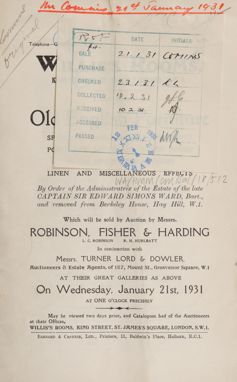 ih NITIALS ete mewn tA LINEN AND MISCELLAN EOUS Lae EC L iS By Order of the ye eme N OF Hh Dae oft the la | CAPTAIN SIk EDWARD SIMONS WARD, Bart, and removed from Berkeley House, Hay Hill, W.1. Which will be sold by Auction by Messrs, ROBINSON, FISHER &amp;© HARDING L. C. ROBINSON R. H. HURLBATT In conjunction with Messrs. TURNER LORD &amp; DOWLER, Auctioneers &amp; Estate Agents, of 127, Mount St., Grosvenor Square, W.1 AT THEIR GREAT GALLERIES AS ABOVE On Wednesday, January 2Ist, 1931 AT ONE O’CLOCK PRECISELY ——_>_ ><. May be viewed two days prior, and Catalogues had of the Auctioneers at their Offices, WILLIS’S ROOMS, KING STREET, ST. JAMES’S SQUARE, LONDON, S.W.1. 