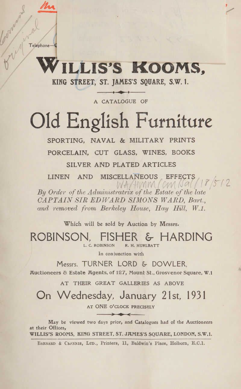  ILLIS’S KOOMS, KING STREET, ST. JAMES’S SQUARE, S.W. 1.  A CATALOGUE OF Old English Furniture SPORTING, NAVAL &amp; MILITARY PRINTS PORCELAIN, CUT GLASS, WINES, BOOKS SILVER AND PLATED ARTICLES LINEN AND MISCELLANEOUS , EFFECTS oe By Order of the Adie = of the Estate of the late | | CAPTAIN SIR EDWARD SIMONS WARD, Bart,, and removed from Berkeley House, Hay Hill, W.1. Which will be sold by Auction by Messrs, ROBINSON, FISHER &amp; HARDING L. C. ROBINSON R. H. HURLBATT In conjunction with Messrs. TURNER LORD &amp; DOWLER, Auctioneers &amp; Estate Agents, of 127, Mount St., Grosvenor Square, W.1 AT THEIR GREAT GALLERIES AS ABOVE On Wednesday, January 2Ist, 1931 AT ONE O’CLOCK PRECISELY ————>»_> ><. May be viewed two days prior, and Catalogues had of the Auctioneers at their Offices, WILLIS’S ROOMS, KING STREET, ST. JAMES’S SQUARE, LONDON, S.W.1.