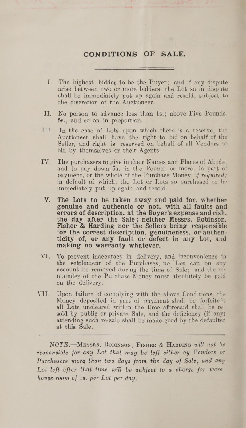 CONDITIONS OF SALE. The highest bidder to be the Buyer; and if any dispute arse between two or more bidders, the Lot so in dispute shall be immediately put up again and resold, subject to the discretion of the Auctioneer. No person to advance less than 1s.; above Five Pounds, 5s., and so on in proportion. In the case of Lots upon which there is a reserve, the Auctioneer shall have the right to bid on behalf of the Seller, and right is reserved on behalf of all Vendors to bid by themselves or their Agents. The purchasers to give in their Names and Places of Abode, and to pay down 5s. in the Pound, or more, in part of payment, or the whole of the Purchase Money, if required; immediately put up again and resold. The Lots to be taken away and paid for, whether genuine and authentic or not, with all faults and errors of description, at the Buyer’s expense and risk, the day after the Sale; neither Messrs. Robinson, Fisher &amp; Harding nor the Sellers being’ responsible for the correct description. genuineness, or authen- ticity of, or any fault or defect in any Lot, and making no warranty whatever. To prevent inaccuracy in delivery, and inconvenience in the settlement of the Purchases, no Lot can on any account be removed during the time of Sale; and the re- mainder of the Purchase-Money must absolutely be paid on the delivery. Upon failure of complying with the above Conditions, the Money deposited in part of payment shall be forfeite!: all Lots uncleared within the time aforesaid shall be re- sold by public or private Sale, and the deficiency (if any) attending such re-sale shall be made good by the defaulter at this Sale.   
