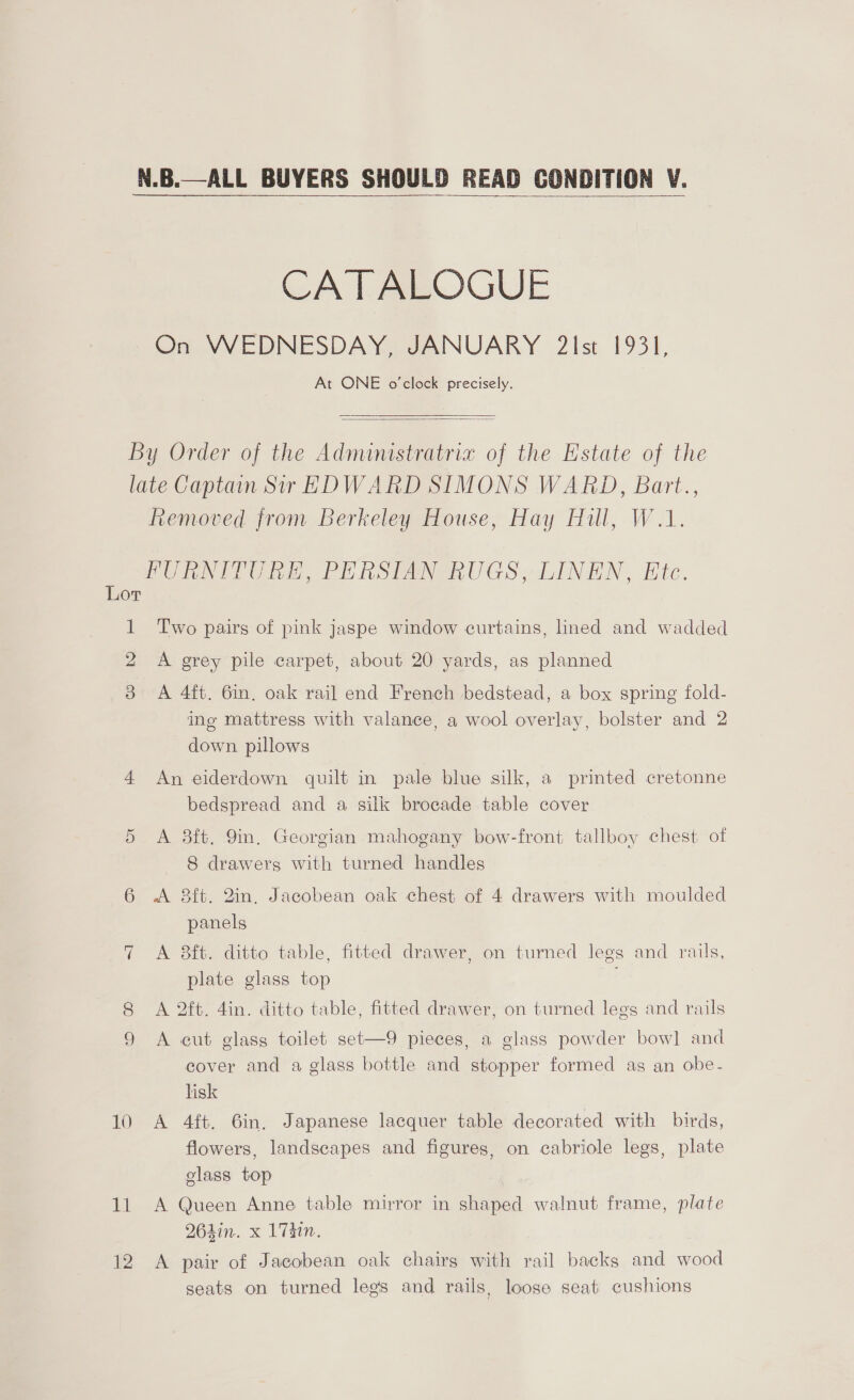 N.B.—ALL BUYERS SHOULD READ CONDITION V.   CATALOGUE On WEDNESDAY, JANUARY 2Ist 1931, At ONE o’clock precisely.   By Order of the Administratria of the Estate of the late Captain Sir EDWARD SIMONS WARD, Bart., Removed from Berkeley House, Hay Hill, W.1. FURNITURE, PERSIAN RUGS, LINEN, Etc. Lor 1 Two pairs of pink jaspe window curtains, lined and wadded A grey pile carpet, about 20 yards, as planned &amp; A 4ft. 6in. oak rail end French bedstead, a box spring fold- ing mattress with valance, a wool overlay, bolster and 2 down pillows 4 An eiderdown quilt in pale blue silk, a printed cretonne bedspread and a silk brocade table cover 5 <A 8ft. Yin. Georgian mahogany bow-front tallboy chest of 8 drawers with turned handles 6 A 8ft. 2in, Jacobean oak chest of 4 drawers with moulded panels 7 A 8ft. ditto table, fitted drawer, on turned legs and rails, plate glass top 8 A 2ft. 4in. ditto table, fitted drawer, on turned legs and rails 9 A cut glass toilet set—9 pieces, a glass powder bowl and cover and a glass bottle and stopper formed as an obe- lisk 10 A 4ft. 6in. Japanese lacquer table decorated with birds, flowers, landscapes and figures, on cabriole legs, plate glass top 11 A Queen Anne table mirror in shaped walnut frame, plate 264in. x ihn. 12 A pair of Jacobean oak chairs with rail backs and wood seats on turned legs and rails, loose seat cushions