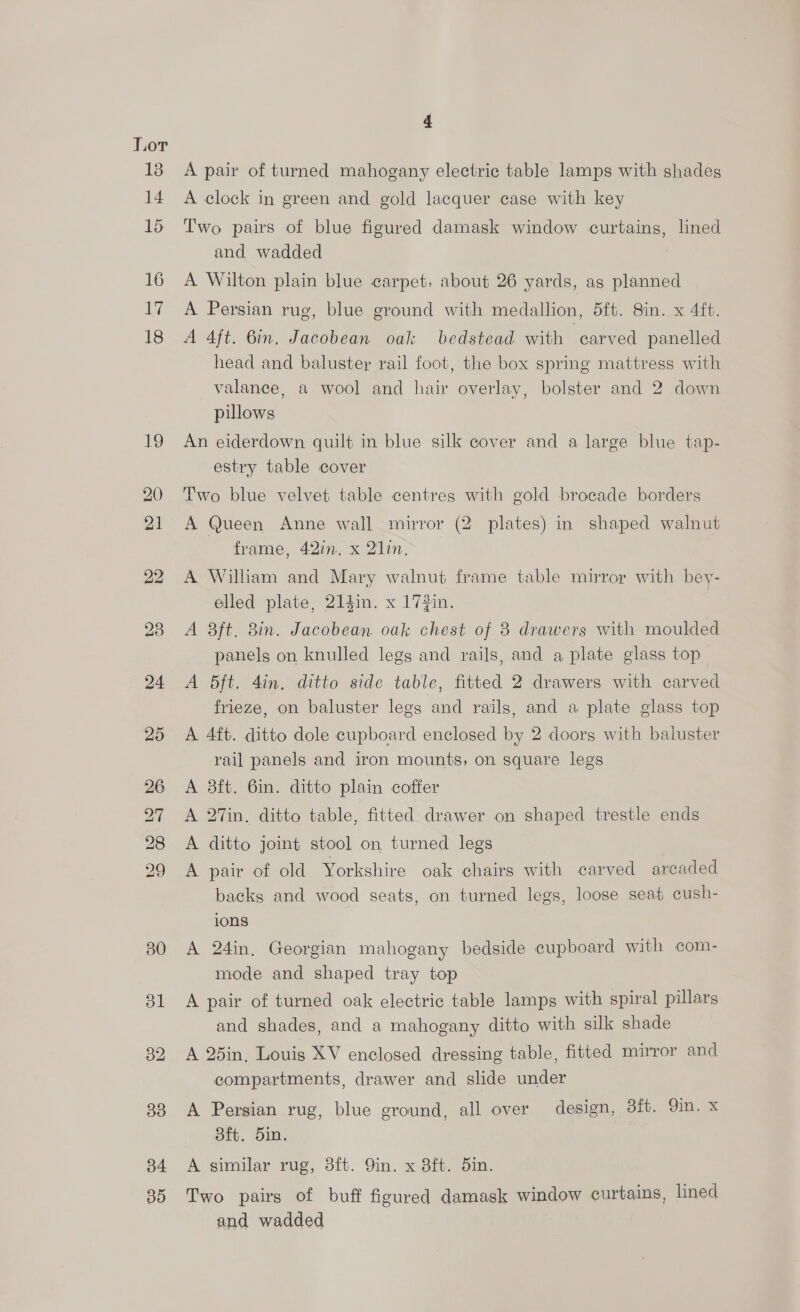 b4 30 4 A pair of turned mahogany electric table lamps with shades A clock in green and gold lacquer case with key Two pairs of blue figured damask window curtains, lined and wadded A Wilton plain blue carpet, about 26 yards, as planned A Persian rug, blue ground with medallion, 5ft. 8in. x 4ft. A 4ft. 6in, Jacobean oak bedstead with carved panelled head and baluster rail foot, the box spring mattress with valance, a wool and hair overlay, bolster and 2 down pillows An eiderdown quilt in blue silk cover and a large blue tap- estry table cover Two blue velvet table centres with gold brocade borders A Queen Anne wall mirror (2 plates) in shaped walnut frame, 42in. x 21in. A William and Mary walnut frame table mirror with bey- elled plate, 214in. x 17#in. A 8ft. 8in. Jacobean oak chest of 8 drawers with moulded panels on knulled legs and rails, and a plate glass top A 5Bft. 4in. ditto side table, fitted 2 drawers with carved frieze, on baluster legs and rails, and a plate glass top A 4ft. ditto dole cupboard enclosed by 2 doors with baluster rail panels and iron mounts, on square legs A 3ft. 6in. ditto plain coffer A 27in. ditto table, fitted drawer on shaped trestle ends A ditto joint stool on turned legs A pair of old Yorkshire oak chairs with carved arcaded backs and wood seats, on turned legs, loose seat cush- 1008 A 24in. Georgian mahogany bedside cupboard with com- mode and shaped tray top A pair of turned oak electric table lamps with spiral pillars and shades, and a mahogany ditto with silk shade A 25in, Louis XV enclosed dressing table, fitted mirror and compartments, drawer and slide under A Persian rug, blue ground, all over design, 3ft. 9in. x dft. 5in. A similar rug, 3ft. 9in. x 8ft. 5in. Two pairs of buff figured damask window curtains, lined and wadded