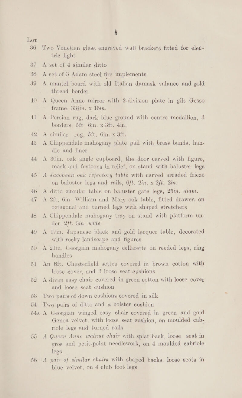 36 Two Venetian glass engraved wall brackets fitted for elec- trie light 3¢ <A set of 4 similar ditto 38 <A set of 3 Adam steel fire implements 39 A mantel. board with old Italian damask valance and gold thread border 40 A Queen Anne mirror with 2-division plate in gilt Gesso frame, 833in. x 16in. 41 <A Persian rug, dark blue ground with centre medallion, 3 borders, 5ft. Gin. x 8ft. 4in. 42 <A similar rug, ft. Gin. x Sft. 43 <A Chippendale mahogany plate pail with brass bands, han- dle and liner 44 A 30in. oak angle cupboard, the door carved with figure, mask and festoons in relief, on stand with baluster legs 45 A Jacobean cak refectory table with carved arcaded frieze on baluster legs and rails, 6ft. 2in. x 2ft. Qin. 46 <A ditto circular table on baluster gate legs, 257m. diam. 47 A 2ft. 6in. Wilham and Mary oak table, fitted drawer, on octagonal and turned legs with shaped stretchers 48 A Chippendale mahogany tray on stand with platform un- der, 2ft. 3in. wide 49 A 17in. Japanese black and gold lacquer table, decorated with rocky landscape and figures 50 A 2lin. Georgian mahogany cellarette on reeded legs, ring handles 51 An 8ft. Chesterfield settee covered in brown cotton with loose cover, and 3 loose seat cushions 52 A divan easy chair covered in green cotton with loose cover and loose seat cushion 53 ‘l'wo pairs of down cushions covered in silk 54 Two pairs of ditto and a bolster cushion 544 A Georgian winged easy chair covered in green and gold Genoa velvet, with loose seat cushion, on moulded cab- riole legs and turned rails 55 A Queen Anne walnut chair with splat back, loose seat in eros and petit-point needlework, on 4 moulded cabriole legs 56 A pair of similar chairs with shaped backs, loose seats in blue velvet, on 4 club foot legs