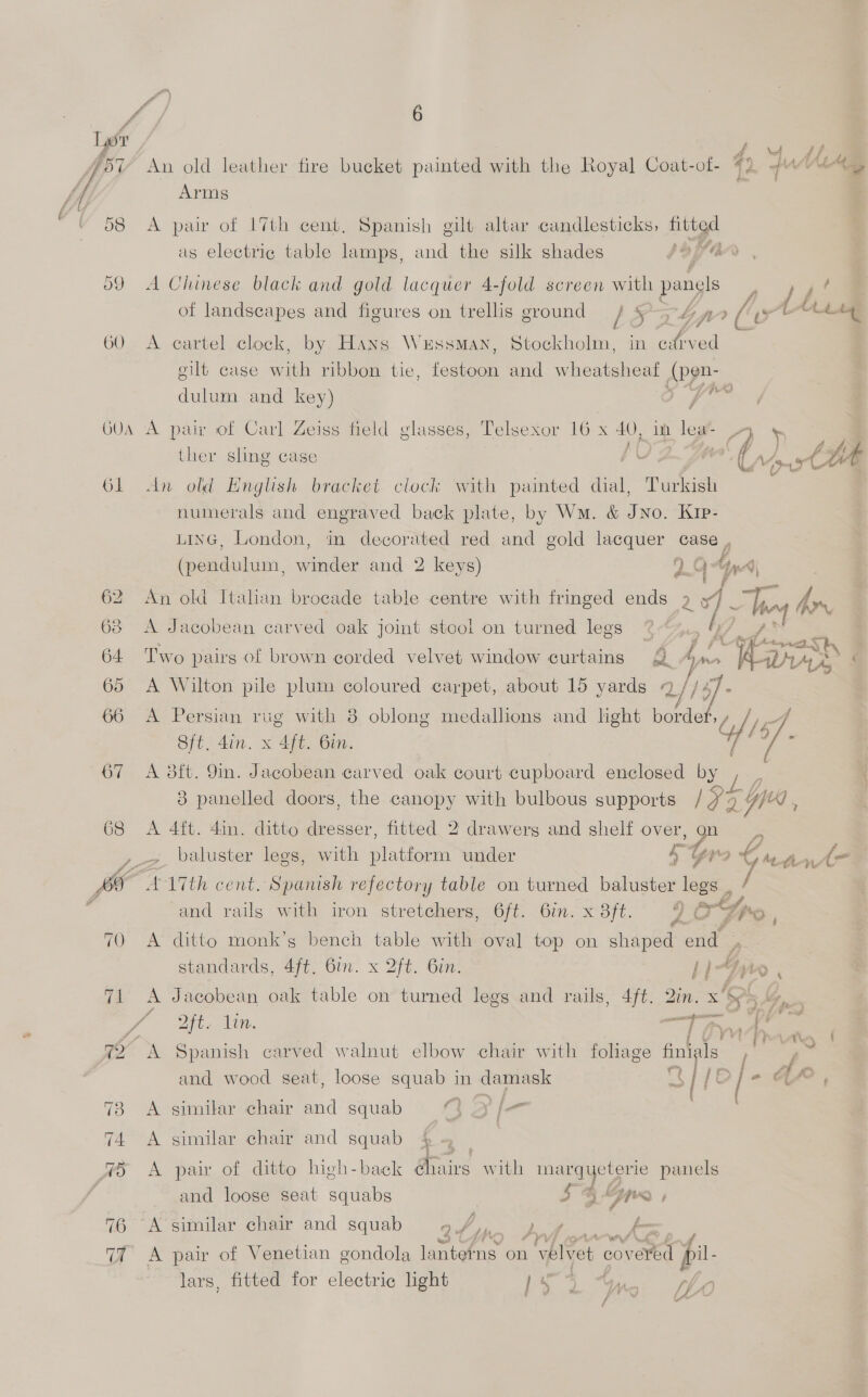GOA Ol ris) 76 ae 6 An old leather fire bucket painted with the Royal Coat-of- Arms A pair of 17th cent, Spanish gilt altar candlesticks, pues as electric table lamps, and the silk shades i} hfe A Chinese black and gold lacquer 4-fold screen with panels A eartel clock, by Hans Wessman, Shee in edrved gilt case mie ribbon tie, fogiean and wheatsheat (pen- dulum and key) j A pair of Carl Zeiss field glasses, Telsexor 16 x 40, im lea- ther sling case . Yt An old English bracket clock with painted dial, Turkish numerals and engraved back plate, by Wm. &amp; JNo. Kip- An old Italian brocade table centre with fringed ends 2 24) A Jacobean carved oak joint stool on turned legs Two pairs of brown corded velvet window curtains -: f nr A Wilton pile plum coloured carpet, about 15 yards 4 2) } ue A Persian rug with 8 oblong medallions and light Meee Sft. din. x 4ft. Bin. A 3ft. 9m. Jacobean carved oak court cupboard enclosed by 4 (vane aD | ca L F, LAy a ee f7 A 4ft. 4in. ditto dresser, fitted 2 drawers and shelf over, io baluster lees, with platform under s gr A-ATth cent. Spanish refectory table on turned baluster legs . A ditto monk’s bench table with oval top on shaped end Dt. Lin. Ts A Spanish carved walnut elbow chair with foliage finigls f 7 and wood seat, loose squab in damask q {O] = similar chair and squab 3} 2 /- p> similar chair and squab A pair of ditto high-back ¢hairs with marqyeterie panels and loose seat squabs SG pe , A similar chair and squab aby a bin A pair of Venetian gondola eit Gite on 1 velvet ered pil. lars, fitted for electric light Mi ile Mis eae f wn f | G An ti-nt et, fy,