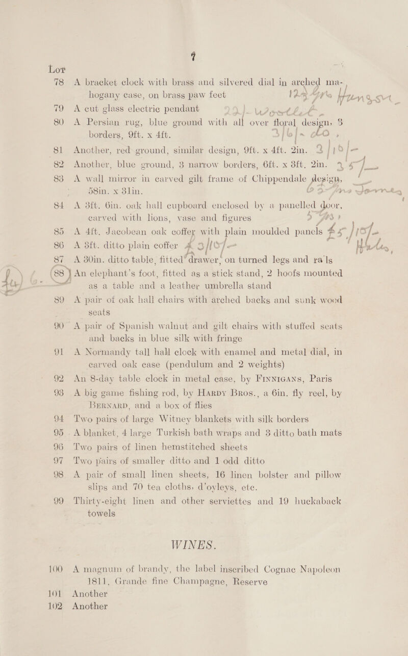 LOO 11 102 ( a A bracket clock with brass and silvered dial in arched ma- hogany case, on brass paw feet 12 “97'e be Unis A cut glass electric pendant 1a aad at y, | | A Persian rug, blue ground with all over floral desion, 3 borders, 9ft. x 4ft. . | pe citar Another, red- ground, similar design, 9ft. x 4ft. Qin. - 4 it . i Another, blue ground, 38 narrow borders, 6ft. x 3ft. Yin. % rl A wall mirror in carved gilt frame of eipendits Aegign, — 58in. 2 x Blin. é ; aA rie SPY ok A 3ft. 6m. oak hall cupboard enclosed by a panelled door, carved with hons, vase and figures > bo F Y ; Ya wee A 4ft. Jacobean oak coffer with plain moulded Shae. PS {(Sfo : j e~ “- i ; A 8ft. ditto plain coffer A 3 te | oe MH bl An A 30in. ditto table, fitted” gon on turned legs and ra ls as a table and a leather umbrella stand A pair of oak hall chairs with arched backs and sunk wood seats A pair of Spanish walnut and gilt chairs with stuffed seats and backs in blue silk with fringe A Normandy tall hall clock with enamel and metal dial, in carved oak case (pendulum and 2 weights) An 8-day table clock in metal case, by Finnicans, Paris A big game fishing rod, by Harpy Bros., a 6in. fly reel, by BERNARD, and a box of flies Two pairs of large Witney blankets with silk borders A blanket, 4 large Turkish bath wraps and 8 ditto bath mats Two pairs of hnen hemstitched sheets Two pairs of smaller ditto and 1 odd ditto A pair of small linen sheets, 16 linen bolster and pillow slips and 70 tea cloths, d’oyleys, ete. Thirty-eight linen and other serviettes and 19 huckaback towels | WINES. A magnum of brandy, the label inscribed Cognac Napoleon 1811, Grande fine Champagne, Reserve Another Another